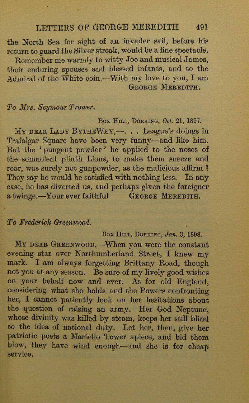 the North Sea for sight of an invader sail, before his return to guard the Silver streak, would be a fine spectacle. Remember me warmly to witty Joe and musical James, their enduring spouses and blessed infants, and to the Admiral of the White coin.—With my love to you, I am George Meredith. To Mrs, Seymour Trower. Box Hill, Dorking, Oct. 21, 1897. My dear Lady BytheWey,—. . . League’s doings in Trafalgar Square have been very funny—and like him. But the ‘ pungent powder ’ he applied to the noses of the somnolent plinth Lions, to make them sneeze and roar, was surely not gunpowder, as the malicious affirm ? They say he would be satisfied with nothing less. In any case, he has diverted us, and perhaps given the foreigner a twinge.—^Your ever faithful George Meredith. To Frederick Greenwood, Box Hill, Dorking, Jan, 3, 1898. My dear Greenwood,—When you were the constant evening star over Northumberland Street, I knew my mark. I am always forgetting Brittany Road, though not you at any season. Be sure of my lively good wishes on your behalf now and ever. As for old England, considering what she holds and the Powers confronting her, I cannot patiently look on her hesitations about the question of raising an army. Her God Neptune, whose divinity was killed by steam, keeps her still blind to the idea of national duty. Let her, then, give her patriotic poets a Martello Tower apiece, and bid them blow, they have wind enough—and she is for cheap service.