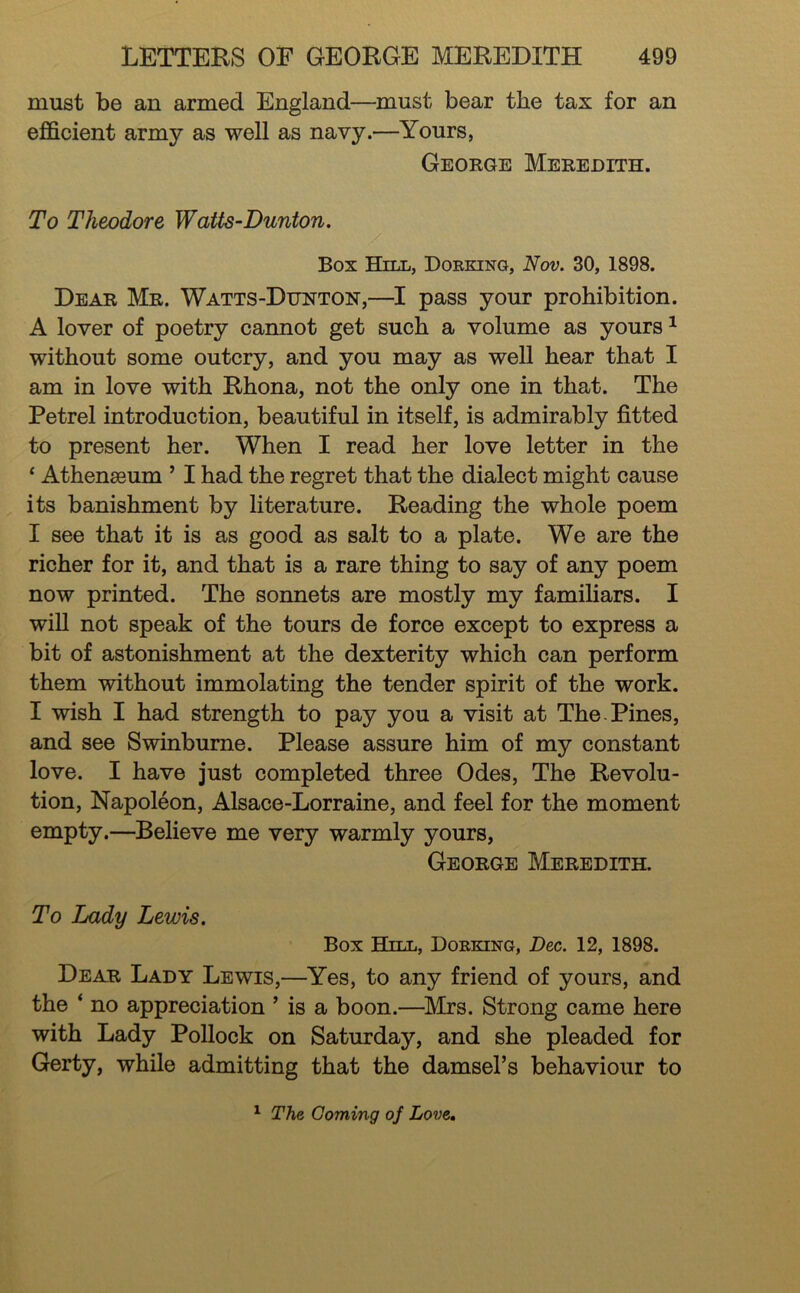 must be an armed England—must bear the tax for an efficient army as well as navy.—Yours, George Meredith. To Theodore Watts-Dunton. Box Hill, Dorking, Nov. 30, 1898. Dear Mr. Watts-Dunton,—I pass your prohibition. A lover of poetry cannot get such a volume as yours ^ without some outcry, and you may as well hear that I am in love with Rhona, not the only one in that. The Petrel introduction, beautiful in itself, is admirably fitted to present her. When I read her love letter in the ‘ Athenaeum ’ I had the regret that the dialect might cause its banishment by literature. Reading the whole poem I see that it is as good as salt to a plate. We are the richer for it, and that is a rare thing to say of any poem now printed. The sonnets are mostly my familiars. I will not speak of the tours de force except to express a bit of astonishment at the dexterity which can perform them without immolating the tender spirit of the work. I wish I had strength to pay you a visit at The.Pines, and see Swinburne. Please assure him of my constant love. I have just completed three Odes, The Revolu- tion, Napoleon, Alsace-Lorraine, and feel for the moment empty.—Believe me very warmly yours, George Meredith. To Lady Lewis. Box Hjll, Dorking, Dec. 12, 1898. Dear Lady Lewis,—Yes, to any friend of yours, and the ‘ no appreciation ’ is a boon.—^Mrs. Strong came here with Lady Pollock on Saturday, and she pleaded for Gerty, while admitting that the damsel’s behaviour to ^ The Coming of Love»