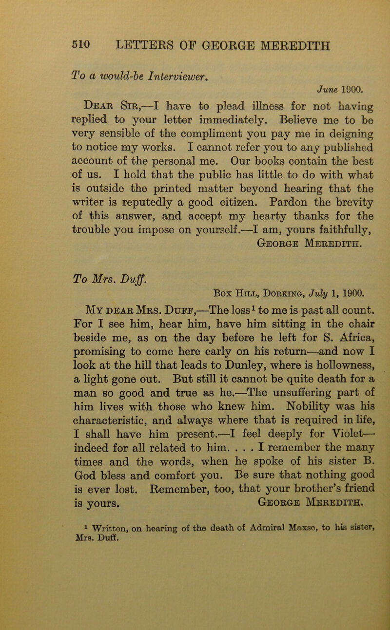 To a would-he Interviewer, June 1900. Dear Sir,—I have to plead iUness for not having replied to your letter immediately. Beheve me to be very sensible of the compliment you pay me in deigning to notice my works. I cannot refer you to any published account of the personal me. Our books contain the best of us. I hold that the public has httle to do with what is outside the printed matter beyond hearing that the writer is reputedly a good citizen. Pardon the brevity of this answer, and accept my hearty thanks for the trouble you impose on yourself.—I am, yours faithfully, George Meredith. To Mrs. Duff. Box Hill, Doeking, July 1, 1900. My dear Mrs. Dufe,—^The loss^ to me is past all count. For I see him, hear him, have him sitting in the chair beside me, as on the day before he left for S. Africa, promising to come here early on his return—and now I look at the hill that leads to Dunley, where is hollowness, a light gone out. But stiU it cannot be quite death for a man so good and true as he.—The unsuffering part of him lives with those who knew him. Nobility was his characteristic, and always where that is required in life, I shall have him present.—I feel deeply for Violet— indeed for all related to him. ... I remember the many times and the words, when he spoke of his sister B. God bless and comfort you. Be sure that nothing good is ever lost. Remember, too, that your brother’s friend is yours. George Meredith. ^ Written, on hearing of the death of Admiral Maxse, to his sister, Mrs. Duff.