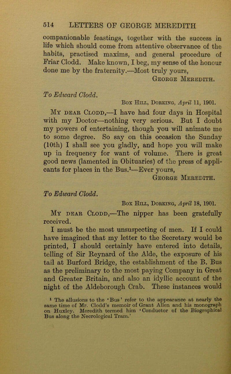 companionable feastings, together with the success in life which should come from attentive observance of the habits, practised maxims, and general procedure of Friar Clodd. Make known, I beg, my sense of the honour done me by the fraternity.—Most truly yours, George Meredith. To Edward Clodd. Box Hell, Doekinq, 11, 1901. My dear Clodd,—I have had four days in Hospital with my Doctor—^nothing very serious. But I doubt my powers of entertaining, though you will animate me to some degree. So say on this occasion the Sunday (10th) I shall see you gladly, and hope you will make up in frequency for want of volume. There is great good news (lamented in Obituaries) of the press of appli- cants for places in the Bus.^—Ever yours, George Meredith. To Edward Clodd. Box Hell, Doekeng, April 18, 1901. My dear Clodd,—^The nipper has been gratefully received. I must be the most unsuspecting of men. If I could have imagined that my letter to the Secretary would be printed, I should certainly have entered into details, telling of Sir Reynard of the Aide, the exposure of his tail at Burford Bridge, the estabhshment of the B. Bus as the preliminary to the most paying Company in Great and Greater Britain, and also an idyllic account of the night of the Aldeborough Crab. These instances would ^ The allusions to the ‘ Bus ’ refer to the appearance at nearly the same time of Mr. Clodd’s memoir of Grant Allen and his monograph on Huxley. Meredith termed him ‘Conductor of the Biographical Bus along the Necrological Tram.’