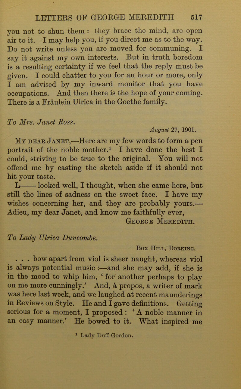 you not to shun them : they brace the mind, are open air to it. I may help you, if you direct me as to the way. Do not write unless you are moved for communing. I say it against my own interests. But in truth boredom is a resulting certainty if we feel that the reply must be given. I could chatter to you for an hour or more, only I am advised by my inward monitor that you have occupations. And then there is the hope of your coming. There is a Fraulein Ulrica in the Goethe family. To Mrs. Janet Boss. August 21 y 1901. My deae Janet,—Here are my few words to form a pen portrait of the noble mother.^ I have done the best I could, striving to be true to the original. You will not offend me by casting the sketch aside if it should not hit your taste. L looked weU, I thought, when she came here, but stiU the lines of sadness on the sweet face. I have my wishes concerning her, and they are probably yours.— Adieu, my dear Janet, and know me faithfully ever, George Meredith. To Lady Ulrica Duncomhe. Box Hxll, Dorking. . . . bow apart from viol is sheer naught, whereas viol is always potential music :—and she may add, if she is in the mood to whip him, ‘ for another perhaps to play on me more cunningly.’ And, a propos, a writer of mark was here last week, and we laughed at recent maunderings in Reviews on Style. He and I gave deiGbaitions. Getting serious for a moment, I proposed : ‘ A noble manner in an easy manner.’ He bowed to it. What inspired me ^ Lady Duff Gordon.