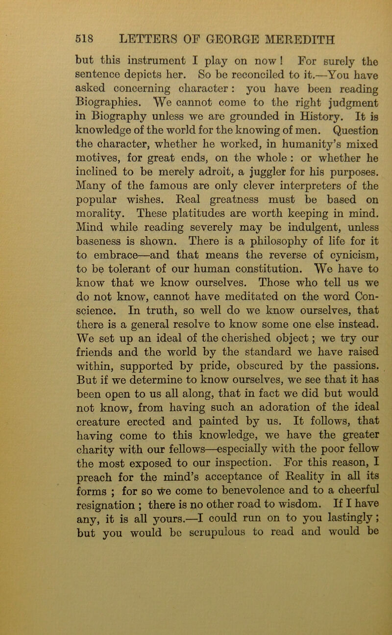 but this instrument I play on now I For surely the sentence depicts her. So bo reconciled to it.—You have asked concerning character: you have been reading Biographies. We cannot come to the right judgment in Biography unless we are grounded in History. It is knowledge of the world for the knowing of men. Question the character, whether he worked, in humanity’s mixed motives, for great ends, on the whole : or whether he inclined to be merely adroit, a juggler for his purposes. Many of the famous are only clever interpreters of the popular wishes. Real greatness must be based on morality. These platitudes are worth keeping in mind. Mind while reading severely may be indulgent, unless baseness is shown. There is a philosophy of life for it to embrace—and that means the reverse of cynicism, to be tolerant of our human constitution. We have to know that we know ourselves. Those who tell us we do not know, cannot have meditated on the word Con- science. In truth, so weU do we know ourselves, that there is a general resolve to know some one else instead. We set up an ideal of the cherished object; we try our friends and the world by the standard we have raised within, supported by pride, obscured by the passions. But if we determine to know ourselves, we see that it has been open to us all along, that in fact we did but would not know, from having such an adoration of the ideal creature erected and painted by us. It follows, that having come to this knowledge, we have the greater charity with our fellows—especially with the poor fellow the most exposed to our inspection. For this reason, I preach for the mind’s acceptance of Reality in all its forms ; for so we come to benevolence and to a cheerful resignation ; there is no other road to wisdom. If I have any, it is all yours.—I could run on to you lastingly; but you would be scrupulous to read and would be