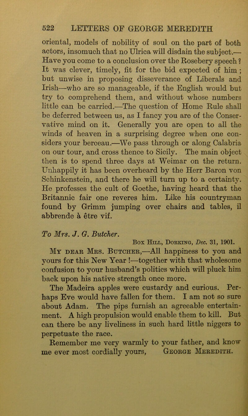 oriental, models of nobility of soul on the part of both actors, insomuch that no Ulrica will disdain the subject.— Have you come to a conclusion over the Rosebery speech ? It was clever, timely, fit for the bid expected of him ; but unwise in proposing disseverance of Liberals and Irish—who are so manageable, if the English would but try to comprehend them, and without whose numbers little can be carried.—The question of Home Rule shall be deferred between us, as I fancy you are of the Conser- vative mind on it. Generally you are open to all the winds of heaven in a surprising degree when one con- siders your berceau.—^We pass through or along Calabria on our tour, and cross thence to Sicily. The main object then is to spend three days at Weimar on the return. Unhappily it has been overheard by the Herr Baron von Schinkenstein, and there he wiU turn up to a certainty. He professes the cult of Goethe, having heard that the Britannic fair one reveres him. Like his countryman found by Grimm jumping over chairs and tables, il abbrende a etre vif. To Mrs. J. G. Butcher. Box Bill, Dorking, Dec. 31, 1901. My dear Mrs. Butcher,—^All happiness to you and yours for this New Year !—together with that wholesome confusion to your husband’s politics which will pluck him back upon his native strength once more. The Madeira apples were custardy and curious. Per- haps Eve would have fallen for them. I am not so sure about Adam. The pips furnish an agreeable entertain- ment. A high propulsion would enable them to kill. But can there be any liveliness in such hard little niggers to perpetuate the race. Remember me very warmly to your father, and know me ever most cordially yours, George Meredith.