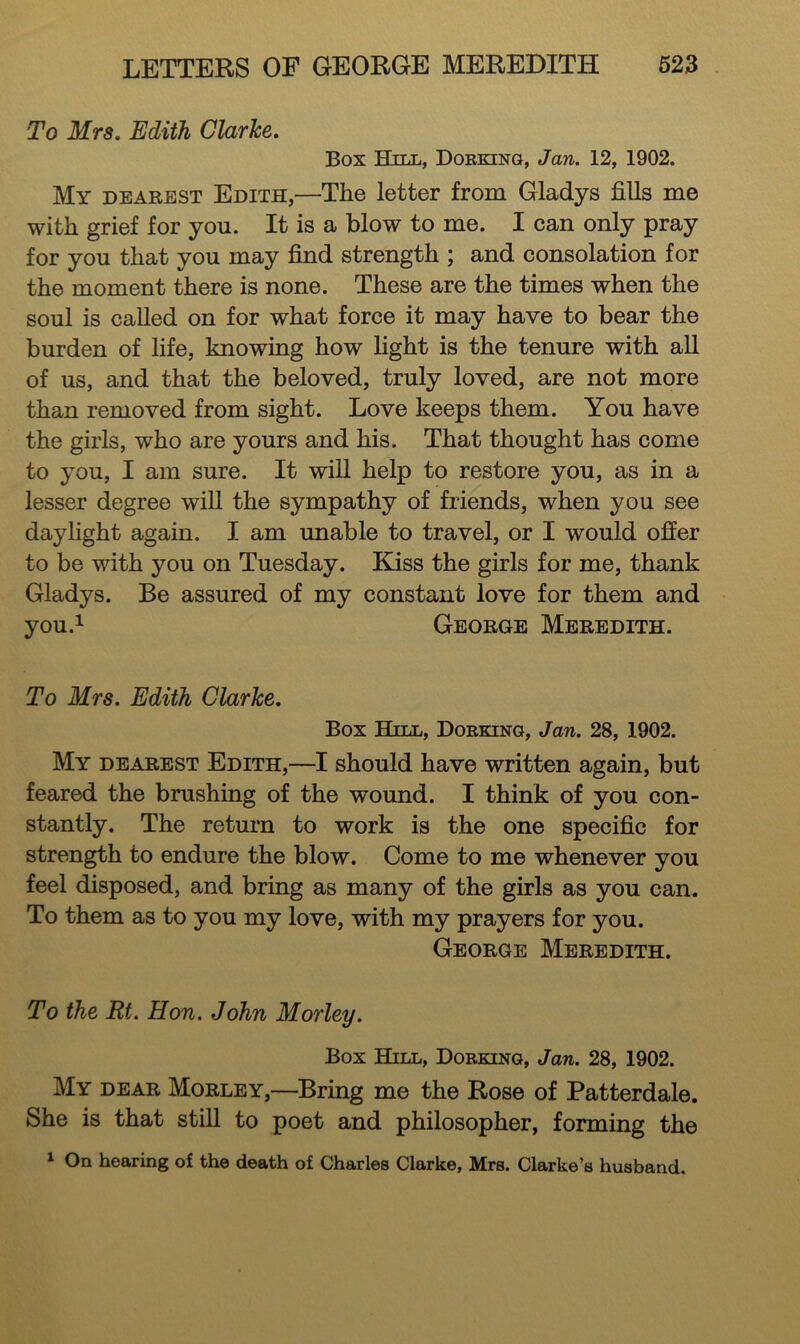 To Mrs. Edith Clarke. Box Hill, Dorking, Jan. 12, 1902. My dearest Edith,—The letter from Gladys fills me with grief for you. It is a blow to me. I can only pray for you that you may find strength ; and consolation for the moment there is none. These are the times when the soul is called on for what force it may have to bear the burden of life, knowing how light is the tenure with all of us, and that the beloved, truly loved, are not more than removed from sight. Love keeps them. You have the girls, who are yours and his. That thought has come to you, I am sure. It will help to restore you, as in a lesser degree will the sympathy of friends, when you see daylight again. I am unable to travel, or I would offer to be with you on Tuesday. Kiss the girls for me, thank Gladys. Be assured of my constant love for them and you.^ George Meredith. To Mrs. Edith Clarke. Box Hill, Dorking, Jan. 28, 1902. My dearest Edith,—I should have written again, but feared the brushing of the wound. I think of you con- stantly. The return to work is the one specific for strength to endure the blow. Come to me whenever you feel disposed, and bring as many of the girls as you can. To them as to you my love, with my prayers for you. George Meredith. To the Rt. Hon. John Morley. Box Hill, Dorking, Jan. 28, 1902. My dear Morley,—Bring me the Rose of Patterdale. She is that still to poet and philosopher, forming the 1 On hearing of the death of Charles Clarke, Mrs. Clarke’s husband.