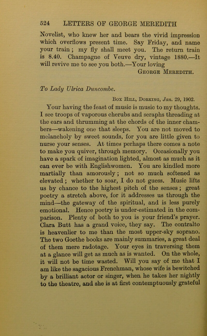 Novelist, who knew her and bears the vivid impression which overflows present time. Say Friday, and name your train ; my fly shall meet you. The return train is 8.40. Champagne of Veuve dry, vintage 1880.—It will revive me to see you both.—Your loving George Meredith. To Lady Ulrica Duncomhe. Box Hill, Dorking, Jan. 29, 1902. Your having the feast of music is music to my thoughts. I see troops of vaporous cherubs and seraphs threading at the ears and thrumming at the chords of the inner cham- bers—wakening one that sleeps. You are not moved to melancholy by sweet sounds, for you are little given to nurse your senses. At times perhaps there comes a note to make you quiver, through memory. Occasionally you have a spark of imagination lighted, almost as much as it can ever be with Englishwomen. You are kindled more martially than amorously; not so much softened as elevated ; whether to soar, I do not guess. Music lifts us by chance to the highest pitch of the senses ; great poetry a stretch above, for it addresses us through the mind—the gateway of the spiritual, and is less purely emotional. Hence poetry is under-estimated in the com- parison. Plenty of both to you is your friend’s prayer. Clara Butt has a grand voice, they say. The contralto is heavenlier to me than the most upper-sky soprano. The two Goethe books are mainly summaries, a great deal of them mere radotage. Your eyes in traversing them at a glance will get as much as is wanted. On the whole, it will not be time wasted. WiU you say of me that I am like the sagacious Frenchman, whose wife is bewitched by a briUiant actor or singer, when he takes her nightly to the theatre, and she is at first contemptuously grateful