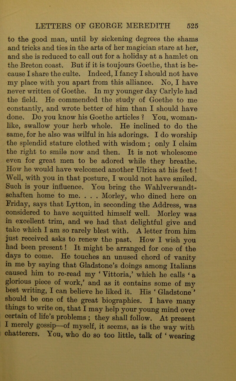 to the good man, until by sickening degrees the shams and tricks and ties in the arts of her magician stare at her, and she is reduced to call out for a holiday at a hamlet on the Breton coast. But if it is toujours Goethe, that is be- cause I share the culte. Indeed, I fancy I should not have my place with you apart from this alliance. No, I have never written of Goethe. In my younger day Carlyle had the field. He commended the study of Goethe to me constantly, and wrote better of him than I should have done. Do you know his Goethe articles ? You, woman- like, swallow your herb whole. He inclined to do the same, for he also was wilful in his adorings. I do worship the splendid stature clothed with wisdom ; only I claim the right to smile now and then. It is not wholesome even for great men to be adored while they breathe. How he would have welcomed another Ulrica at his feet! Well, with you in that posture, I would not have smiled. Such is your influence. You bring the Wahlverwandt- schaften home to me. . . . Morley, who dined here on Friday, says that Lytton, in seconding the Address, was considered to have acquitted himself well. Morley was in excellent trim, and we had that delightful give and take which I am so rarely blest with. A letter from him just received asks to renew the past. How I wish you had been present! It might be arranged for one of the days to come. He touches an unused chord of vanity in me by saying that Gladstone’s doings among Italians caused him to re-read my ‘ Vittoria,’ which he calls * a glorious piece of work,’ and as it contains some of my best writing, I can believe he liked it. His ‘ Gladstone ’ should be one of the great biographies. I have many things to wnte on, that I may help your young mind over certain of life’s problems ; they shaU follow. At present I merely gossip—of myself, it seems, as is the way with chatterers. You, who do so too little, talk of ‘ wearing