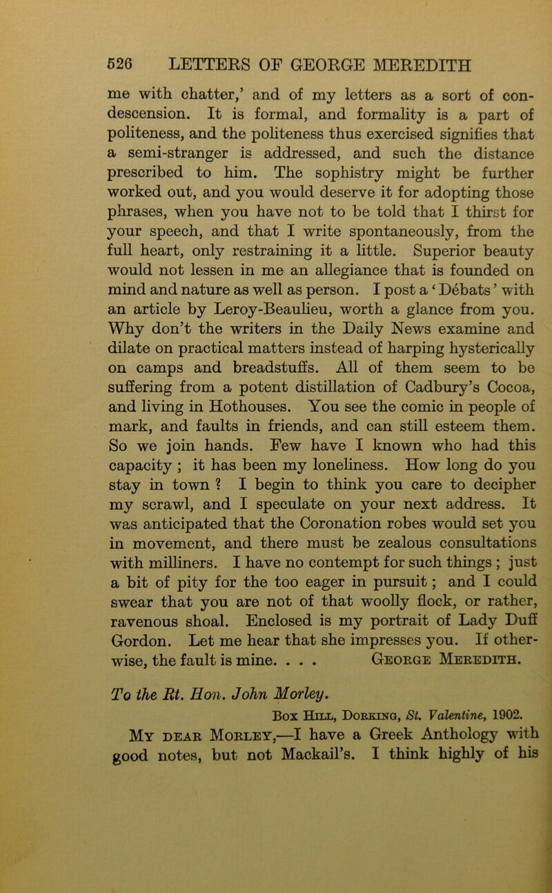 me with chatter,’ and of my letters as a sort of con- descension. It is formal, and formality is a part of politeness, and the pohteness thus exercised signifies that a semi-stranger is addressed, and such the distance prescribed to him. The sophistry might be further worked out, and you would deserve it for adopting those phrases, when you have not to be told that I thirst for your speech, and that I write spontaneously, from the full heart, only restraining it a little. Superior beauty would not lessen in me an allegiance that is founded on mind and nature as well as person. I post a ‘ Debats ’ with an article by Leroy-Beaulieu, worth a glance from you. Why don’t the writers in the Daily News examine and dilate on practical matters instead of harping hysterically on camps and breadstuffs. All of them seem to be suffering from a potent distillation of Cadbury’s Cocoa, and living in Hothouses. You see the comic in people of mark, and faults in friends, and can still esteem them. So we join hands. Eew have I known who had this capacity ; it has been my loneliness. How long do you stay in town ? I begin to think you care to decipher my scrawl, and I speculate on your next address. It was anticipated that the Coronation robes would set you in movement, and there must be zealous consultations with milliners. I have no contempt for such things ; just a bit of pity for the too eager in pursuit; and I could swear that you are not of that woolly flock, or rather, ravenous shoal. Enclosed is my portrait of Lady Duff Gordon. Let me hear that she impresses you. If other- wise, the fault is mine. . . . George Meredith. To the Rt. Hon. John Morley. Box Hill, Dorking, St. Valentine, 1902. My dear Morley,—I have a Greek Anthology with good notes, but not Mackail’s. I think highly of his