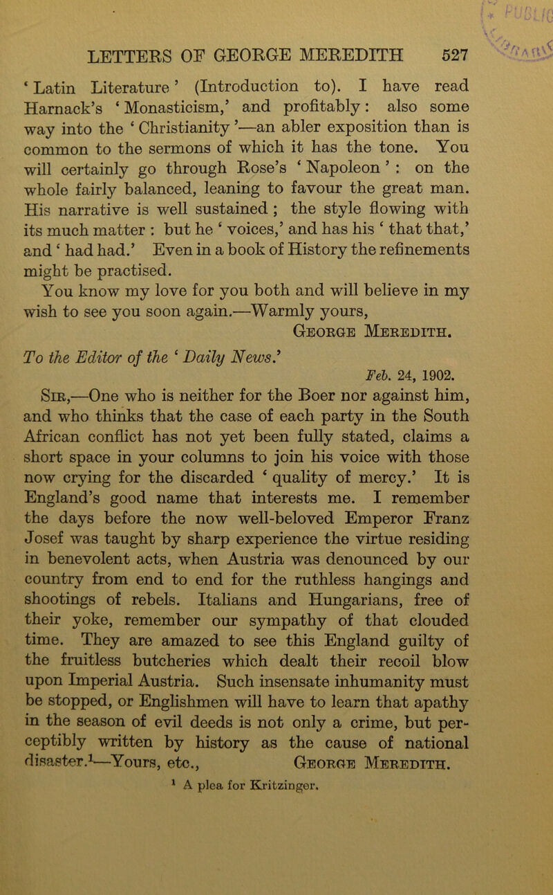 ‘ Latin Literature ’ (Introduction to). I have read Harnack’s ‘ Monasticism,’ and profitably: also some way into the ‘ Christianity ’—an abler exposition than is common to the sermons of which it has the tone. You will certainly go through Rose’s ‘ Napoleon ’ : on the whole fairly balanced, leaning to favour the great man. His narrative is well sustained ; the style fiowing with its much matter : but he ‘ voices,’ and has his ‘ that that,’ and ‘ had had.’ Even in a book of History the refinements might be practised. You know my love for you both and will believe in my wish to see you soon again.—Warmly yours, George Meredith. To the Editor of the ‘ Daily News.^ Feh. 24, 1902. Sir,—One who is neither for the Boer nor against him, and who thinks that the case of each party in the South African confiict has not yet been fuUy stated, claims a short space in your columns to join his voice with those now crying for the discarded ‘ quahty of mercy.’ It is England’s good name that interests me. I remember the days before the now well-beloved Emperor Franz Josef was taught by sharp experience the virtue residing in benevolent acts, when Austria was denounced by our country from end to end for the ruthless hangings and shootings of rebels. Italians and Hungarians, free of their yoke, remember our sympathy of that clouded time. They are amazed to see this England guilty of the fruitless butcheries which dealt their recoil blow upon Imperial Austria. Such insensate inhumanity must be stopped, or Enghshmen will have to learn that apathy in the season of evil deeds is not only a crime, but per- ceptibly written by history as the cause of national disaster.^—^Yours, etc., George Meredith. ^ A plea for Kritzinger.