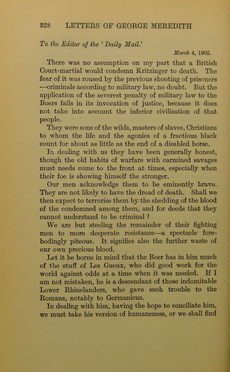 To the Editor of the ‘ Daily Mail.’ March 4, 1902. There was no assumption on my part that a British Court-martial would condemn Kritzinger to death. The fear of it was roused by the previous shooting of prisoners ■—criminals according to military law, no doubt. But the application of the severest penalty of military law to the Boers fails in its invocation of justice, because it does not take into account the inferior civilisation of that people. They were sons of the wild's, masters of slaves, Christians to whom the life and the agonies of a fractious black count for about as little as the end of a disabled horse. In dealing with us they have been generally honest, though the old habits of warfare with carmined savages must needs come to the front at times, especially when their foe is showing himself the stronger. Our men acknowledge them to be eminently brave. They are not likely to have the dread of death. Shall we then expect to terrorise them by the shedding of the blood of the condemned among them, and for deeds that they cannot understand to be criminal ? We are but steeling the remainder of their fighting men to more desperate resistance—a spectacle fore- bodingly piteous. It signifies also the further waste of our own precious blood. Let it be borne in mind that the Boer has in him much of the stuff of Les Gueux, who did good work for the world against odds at a time when it was needed. If I am not mistaken, he is a descendant of those indomitable Lower Rhinelanders, who gave such trouble to the Romans, notably to Germanicus. In dealing with him, having the hope to conciliate him, we must take his version of humaneness, or we shall find