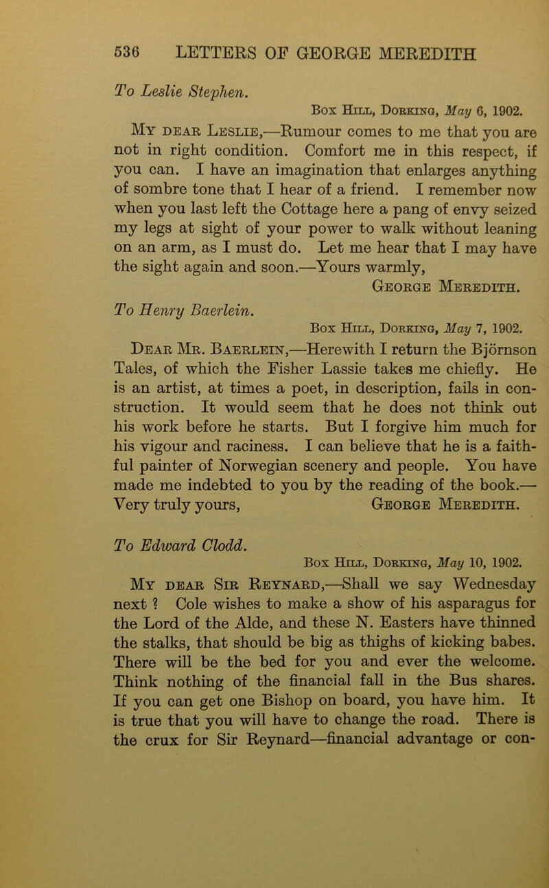 To Leslie Stephen. Box Hill, Dorking, May 6, 1902. My dear Leslie,—Rumour comes to me that you are not in right condition. Comfort me in this respect, if you can. I have an imagination that enlarges anything of sombre tone that I hear of a friend. I remember now when you last left the Cottage here a pang of envy seized my legs at sight of your power to walk without leaning on an arm, as I must do. Let me hear that I may have the sight again and soon.—Yours warmly, George Meredith. To Henry Baerlein. Box Hill, Dorking, May 7, 1902. Dear Mr. Baerlein,—Herewith I return the Bjornson Tales, of which the Fisher Lassie takes me chiefly. He is an artist, at times a poet, in description, fails in con- struction. It would seem that he does not think out his work before he starts. But I forgive him much for his vigour and raciness. I can believe that he is a faith- ful painter of Norwegian scenery and people. You have made me indebted to you by the reading of the book.— Very truly yours, George Meredith. To Edward Clodd. Box Hill, Dorking, May 10, 1902. My dear Sir Reynard,—Shall we say Wednesday next ? Cole wishes to make a show of his asparagus for the Lord of the Aide, and these N. Easters have thinned the stalks, that should be big as thighs of kicking babes. There will be the bed for you and ever the welcome. Think nothing of the financial fall in the Bus shares. If you can get one Bishop on board, you have him. It is true that you will have to change the road. There is the crux for Sir Reynard—financial advantage or con-