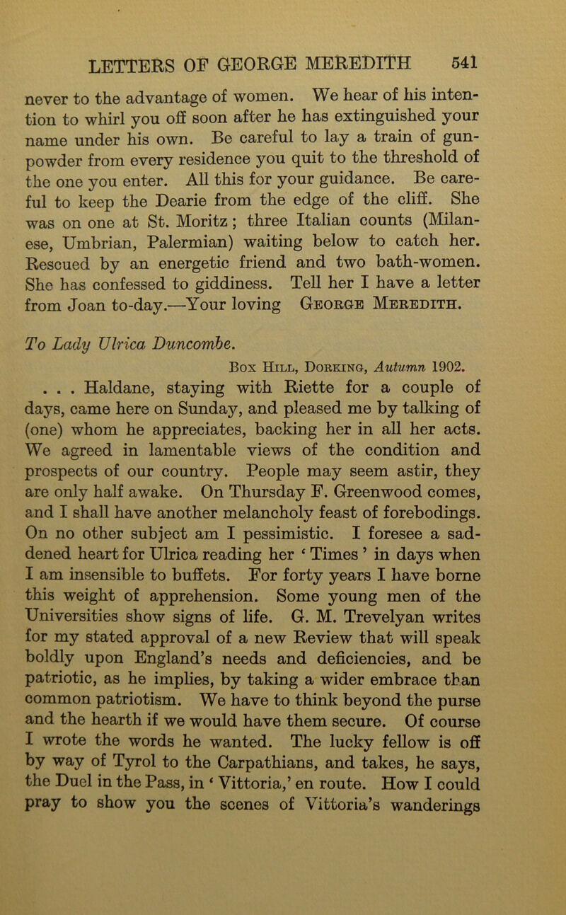 never to the advantage of women. We hear of his inten- tion to whirl you off soon after he has extinguished your name under his own. Be careful to lay a train of gun- powder from every residence you quit to the threshold of the one you enter. All this for your guidance. Be care- ful to keep the Dearie from the edge of the cliff. She was on one at St. Moritz; three Italian counts (Milan- ese, Umbrian, Palermian) waiting below to catch her. Rescued by an energetic friend and two bath-women. She has confessed to giddiness. Tell her I have a letter from Joan to-day.—Your loving George Meredith. To Lady Ulrica Duncomhe. Box Hill, Dorking, Autumn 1902. . . . Haldane, staying with Riette for a couple of days, came here on Sunday, and pleased me by talking of (one) whom he appreciates, backing her in all her acts. We agreed in lamentable views of the condition and prospects of our country. People may seem astir, they are only half awake. On Thursday F. Greenwood comes, and I shall have another melancholy feast of forebodings. On no other subject am I pessimistic. I foresee a sad- dened heart for Ulrica reading her ‘ Times ’ in days when I am insensible to buffets. For forty years I have borne this weight of apprehension. Some young men of the Universities show signs of life. G. M. Trevelyan writes for my stated approval of a new Review that will speak boldly upon England’s needs and deficiencies, and be patriotic, as he implies, by taking a wider embrace than common patriotism. We have to think beyond the purse and the hearth if we would have them secure. Of course I wrote the words he wanted. The lucky fellow is off by way of Tyrol to the Carpathians, and takes, he says, the Duel in the Pass, in * Vittoria,’ en route. How I could pray to show you the scenes of Vittoria’s wanderings