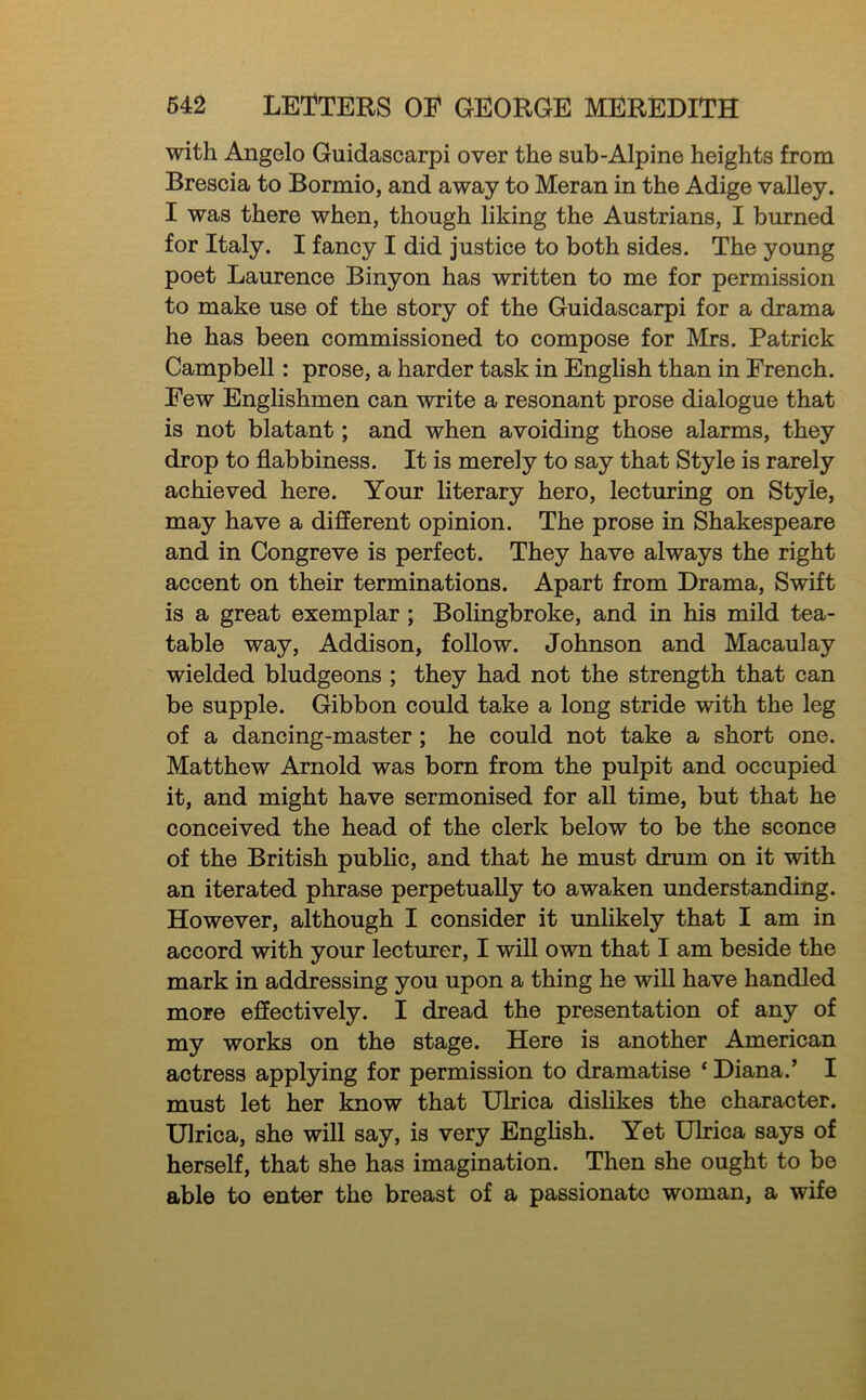 with Angelo Guidascarpi over the sub-Alpine heights from Brescia to Bormio, and away to Meran in the Adige valley. I was there when, though liking the Austrians, I burned for Italy. I fancy I did justice to both sides. The young poet Laurence Binyon has written to me for permission to make use of the story of the Guidascarpi for a drama he has been commissioned to compose for Mrs. Patrick Campbell: prose, a harder task in English than in French. Few EngHshmen can write a resonant prose dialogue that is not blatant; and when avoiding those alarms, they drop to flabbiness. It is merely to say that Style is rarely achieved here. Your literary hero, lecturing on Style, may have a different opinion. The prose in Shakespeare and in Congreve is perfect. They have always the right accent on their terminations. Apart from Drama, Swift is a great exemplar; Bolingbroke, and in his mild tea- table way, Addison, follow. Johnson and Macaulay wielded bludgeons ; they had not the strength that can be supple. Gibbon could take a long stride with the leg of a dancing-master; he could not take a short one. Matthew Arnold was bom from the pulpit and occupied it, and might have sermonised for all time, but that he conceived the head of the clerk below to be the sconce of the British public, and that he must drum on it with an iterated phrase perpetually to awaken understanding. However, although I consider it unlikely that I am in accord with your lecturer, I wiU own that I am beside the mark in addressing you upon a thing he will have handled more effectively. I dread the presentation of any of my works on the stage. Here is another American actress applying for permission to dramatise ‘ Diana.’ I must let her know that Ulrica dislikes the character. Ulrica, she will say, is very Enghsh. Yet Ulrica says of herself, that she has imagination. Then she ought to be able to enter the breast of a passionate woman, a wife