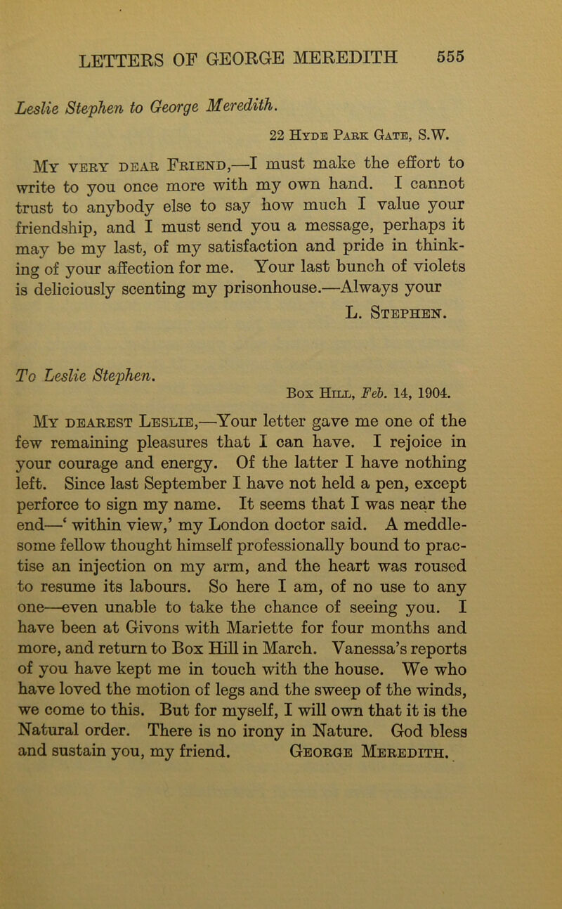 Leslie Stephen to George Meredith. 22 Hyde Park Gate, S.W. My very dear Friend,—I must make the effort to write to you once more with my own hand. I cannot trust to anybody else to say how much I value your friendship, and I must send you a message, perhaps it may be my last, of my satisfaction and pride in think- ing of your affection for me. Your last bunch of violets is deliciously scenting my prisonhouse.—Always your L. Stephen. To Leslie Stephen. Box Hill, Feh. 14, 1904. My dearest Leslie,—Your letter gave me one of the few remaining pleasures that I can have. I rejoice in your courage and energy. Of the latter I have nothing left. Since last September I have not held a pen, except perforce to sign my name. It seems that I was near the end—‘ within view,’ my London doctor said. A meddle- some fellow thought himself professionally bound to prac- tise an injection on my arm, and the heart was roused to resume its labours. So here I am, of no use to any one—even unable to take the chance of seeing you. I have been at Givons with Mariette for four months and more, and return to Box Hill in March. Vanessa’s reports of you have kept me in touch with the house. We who have loved the motion of legs and the sweep of the winds, we come to this. But for myself, I will own that it is the Natural order. There is no irony in Nature. God bless and sustain you, my friend. George Meredith.