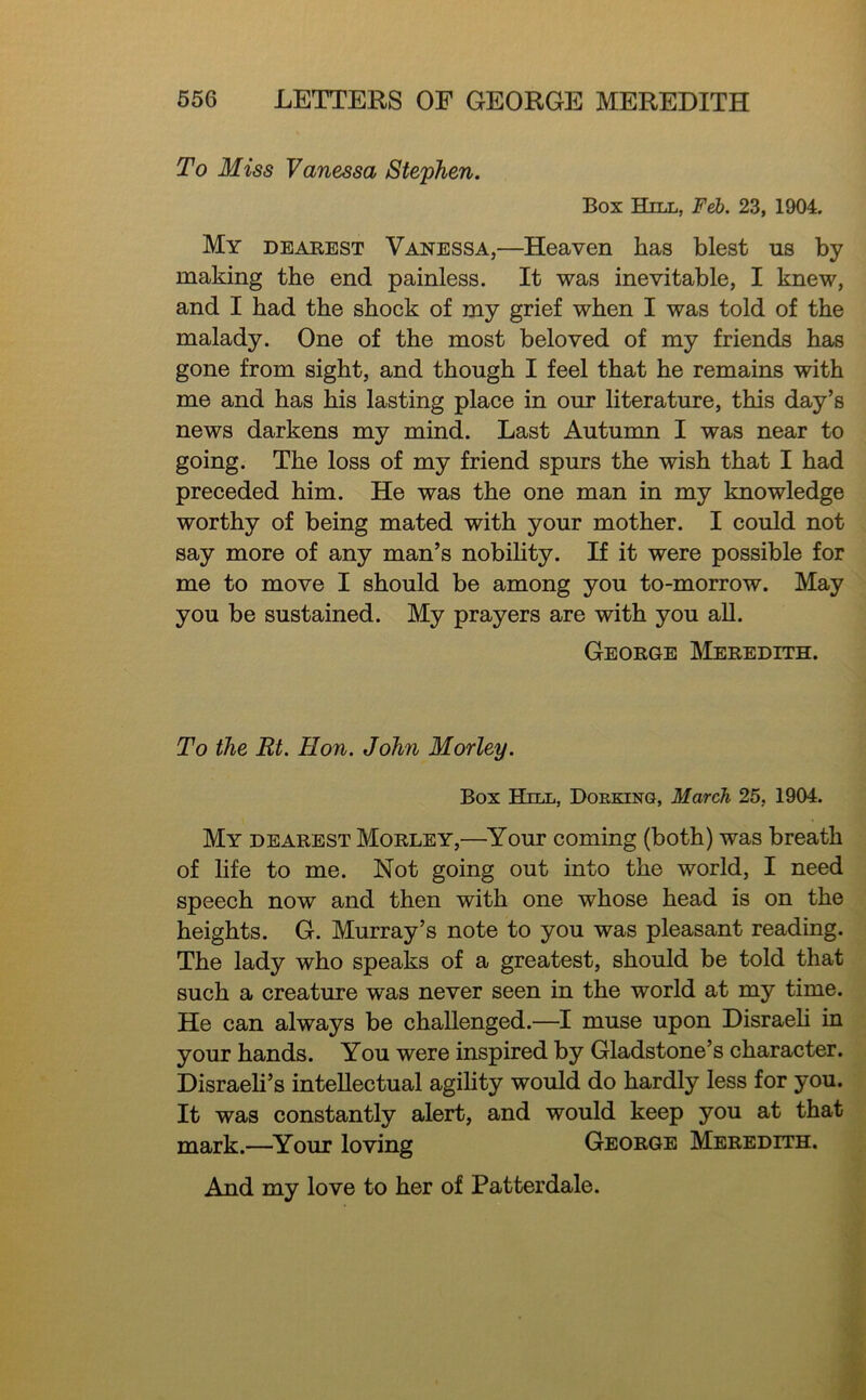 To Miss Vanessa Stephen. Box Hill, Feb. 23, 1904. My dearest Vanessa,—Heaven has blest us by making the end painless. It was inevitable, I knew, and I had the shock of my grief when I was told of the malady. One of the most beloved of my friends has gone from sight, and though I feel that he remains with me and has his lasting place in our literature, this day’s news darkens my mind. Last Autunm I was near to going. The loss of my friend spurs the wish that I had preceded him. He was the one man in my knowledge worthy of being mated with your mother. I could not say more of any man’s nobihty. If it were possible for me to move I should be among you to-morrow. May you be sustained. My prayers are with you aU. George ]\Ieredith. To the Rt. Hon. John Morley. Box Hill, Dorking, March 25, 1904. My dearest Morley,—^Your coming (both) was breath of life to me. Not going out into the world, I need speech now and then with one whose head is on the heights. G. Murray’s note to you was pleasant reading. The lady who speaks of a greatest, should be told that such a creature was never seen in the world at my time. He can always be challenged.—I muse upon Disraeh in your hands. You were inspired by Gladstone’s character. Disraeli’s intellectual agihty would do hardly less for you. It was constantly alert, and would keep you at that mark.—^Your loving George Meredith. And my love to her of Patterdale.