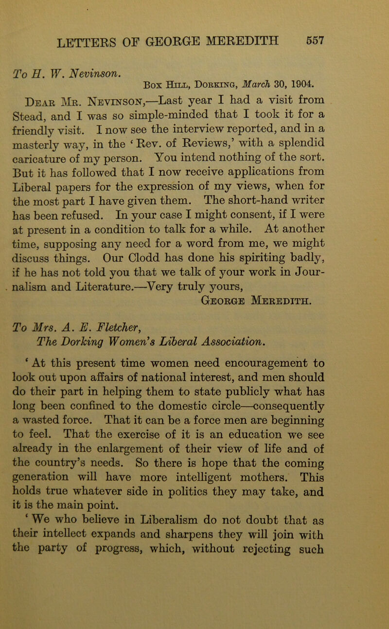 To H. W. Nevinson. Box Hill, Dorking, March 30, 1904. Dear ]\tR. Nevinson,—Last year I had a visit from Stead, and I was so simple-minded that I took it for a friendly visit. I now see the interview reported, and in a masterly way, in the ‘ Rev. of Reviews,’ with a splendid caricature of my person. You intend nothing of the sort. But it has followed that I now receive applications from Liberal papers for the expression of my views, when for the most part I have given them. The short-hand writer has been refused. In your case I might consent, if I were at present in a condition to talk for a while. At another time, supposing any need for a word from me, we might discuss things. Our Clodd has done his spiriting badly, if he has not told you that we talk of your work in Jour- nalism and Literature.—^Very truly yours, George Meredith. To Mrs. A. E. Fletcher^ The Dorking Women^s Liberal Association. ‘ At this present time women need encouragement to look out upon affairs of national interest, and men should do their part in helping them to state publicly what has long been confined to the domestic circle—consequently a wasted force. That it can be a force men are beginning to feel. That the exercise of it is an education we see already in the enlargement of their view of life and of the country’s needs. So there is hope that the coming generation will have more intelligent mothers. This holds true whatever side in politics they m.ay take, and it is the main point. ‘ We who believe in Liberalism do not doubt that as their intellect expands and sharpens they will join with the party of progress, which, without rejecting such