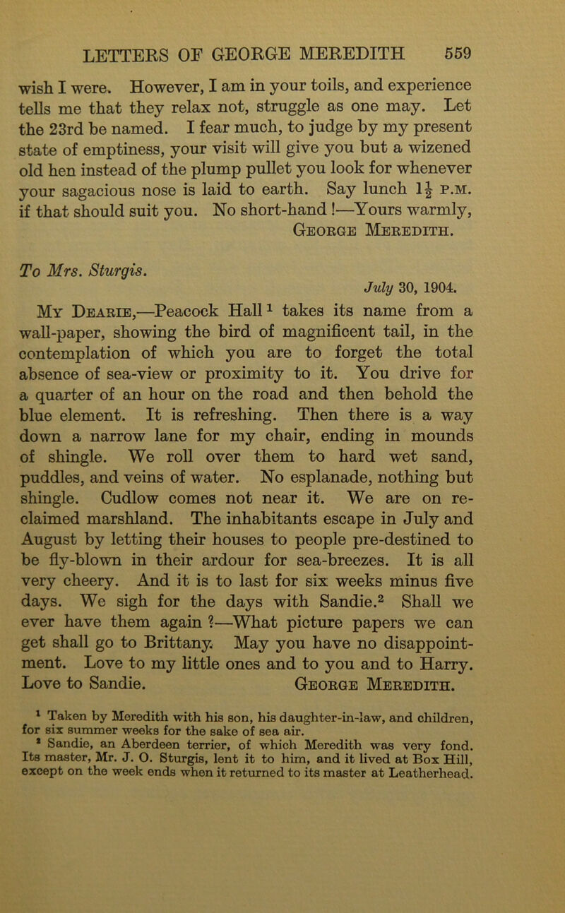 wish I were. However, I am in your toils, and experience teUs me that they relax not, struggle as one may. Let the 23rd be named. I fear much, to judge by my present state of emptiness, your visit will give you but a wizened old hen instead of the plump pullet you look for whenever your sagacious nose is laid to earth. Say lunch p.m. if that should suit you. No short-hand!—^Yours warmly, George Meredith. To Mrs. Sturgis. July 30, 1904. My Dearie,—Peacock Hall^ takes its name from a waU-paper, showing the bird of magnificent tail, in the contemplation of which you are to forget the total absence of sea-view or proximity to it. You drive for a quarter of an hour on the road and then behold the blue element. It is refreshing. Then there is a way down a narrow lane for my chair, ending in mounds of shingle. We roll over them to hard wet sand, puddles, and veins of water. No esplanade, nothing but shingle. Cudlow comes not near it. We are on re- claimed marshland. The inhabitants escape in July and August by letting their houses to people pre-destined to be fly-blown in their ardour for sea-breezes. It is all very cheery. And it is to last for six weeks minus five days. We sigh for the days with Sandie.^ Shall we ever have them again ?—What picture papers we can get shall go to Brittany May you have no disappoint- ment. Love to my little ones and to you and to Harry. Love to Sandie. George Meredith. ' Taken by Meredith with his son, his daughter-in-law, and children, for six summer weeks for the sake of sea air. * Sandie, an Aberdeen terrier, of which Meredith was very fond. Its master, Mr. J. O. Sturgis, lent it to him, and it lived at Box Hill, except on the week ends when it returned to its master at Leatherhead.