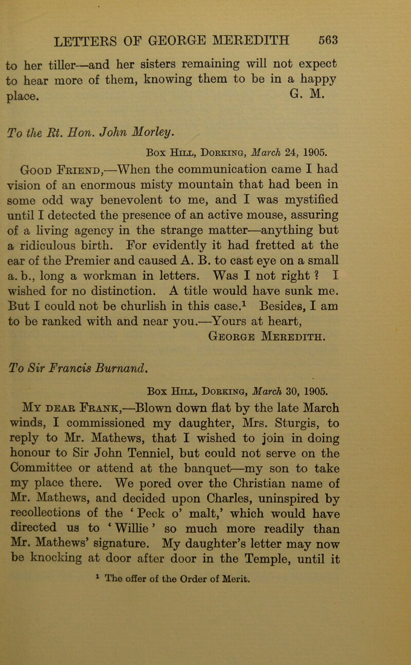 to her tiller—and her sisters remaining will not expect to hear more of them, knowing them to be in a happy place. G. M. To the Rt. Hon. John Morley. Box Hill, Dorking, March 24, 1905. Good Friend,—When the communication came I had vision of an enormous misty mountain that had been in some odd way benevolent to me, and I was mystified until I detected the presence of an active mouse, assuring of a living agency in the strange matter—anything but a ridiculous birth. For evidently it had fretted at the ear of the Premier and caused A. B. to cast eye on a small a. b., long a workman in letters. Was I not right ? I wished for no distinction. A title would have sunk me. But I could not be churlish in this case.^ Besides, I am to be ranked with and near you.—Yours at heart, George Meredith. To Sir Francis Burnand. Box Hill, Dorking, March 30, 1905. My dear Frank,—Blown down flat by the late March winds, I commissioned my daughter, Mrs. Sturgis, to reply to Mr. Mathews, that I wished to join in doing honour to Sir John Tenniel, but could not serve on the Committee or attend at the banquet—my son to take my place there. We pored over the Christian name of Mr. Mathews, and decided upon Charles, uninspired by recollections of the ‘ Peck o’ malt,’ which would have directed us to ‘ Willie ’ so much more readily than Mr. Mathews’ signature. My daughter’s letter may now be knocking at door after door in the Temple, until it ^ The offer of the Order of Merit.