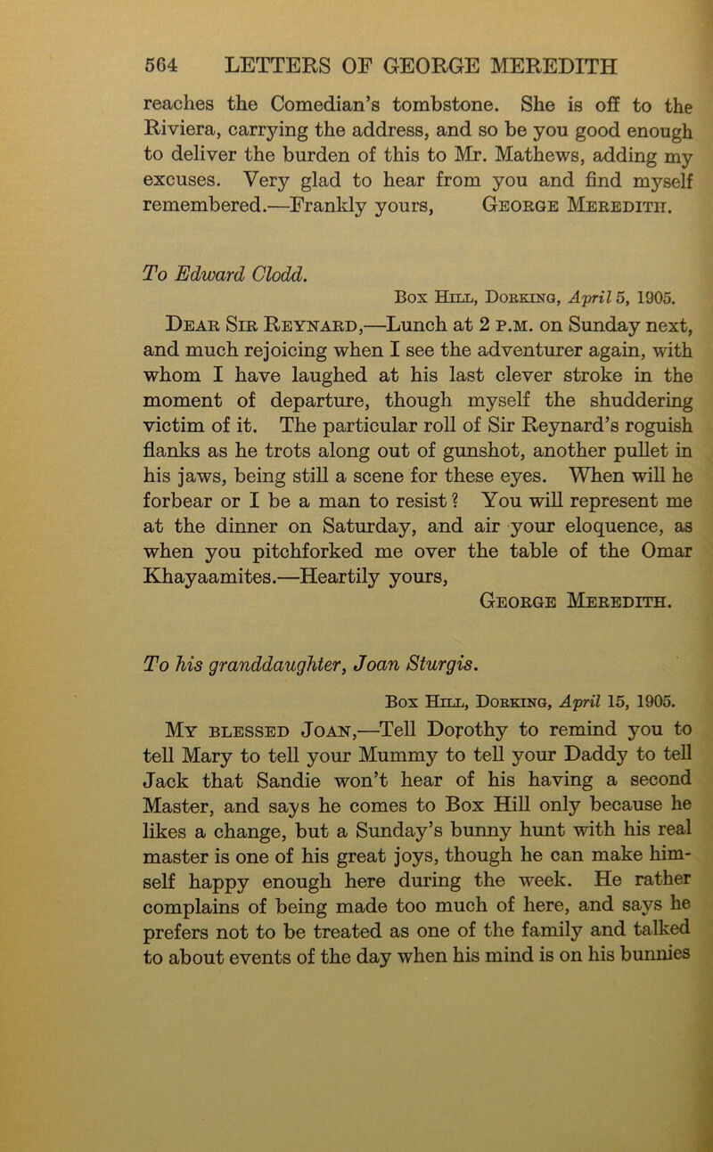 reaches the Comedian’s tombstone. She is off to the Riviera, carrying the address, and so be you good enough to deliver the burden of this to Mr. Mathews, adding my excuses. Very glad to hear from you and find myself remembered.—Frankly yours, George Meredith. To Edward Clodd. Box Hill, Doeking, A'prilb, 1905. Dear Sir Reynard,—^Lunch at 2 p.m. on Sunday next, and much rejoicing when I see the adventurer again, with whom I have laughed at his last clever stroke in the moment of departure, though myself the shuddering victim of it. The particular roll of Sir Reynard’s roguish flanks as he trots along out of gunshot, another puUet in his jaws, being stiU a scene for these eyes. When will he forbear or I be a man to resist? You will represent me at the dinner on Saturday, and air your eloquence, as when you pitchforked me over the table of the Omar Khayaamites.—Heartily yours, George Meredith. To his granddaughter, Joan Sturgis. Box Hill, Dokkinq, April 15, 1905. My blessed Joan,—Tell Dorothy to remind you to tell Mary to tell your Mummy to teU your Daddy to tell Jack that Sandie won’t hear of his having a second Master, and says he comes to Box Hill only because he likes a change, but a Sunday’s bunny hunt with his real master is one of his great joys, though he can make him- self happy enough here during the week. He rather complains of being made too much of here, and says he prefers not to be treated as one of the family and talked to about events of the day when his mind is on his bunmes