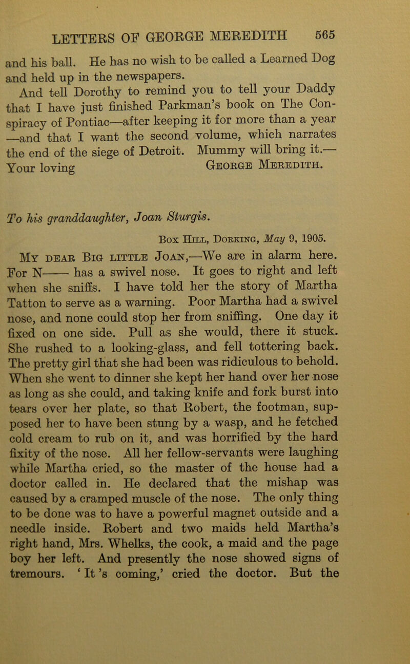 and. hiis ball. Hg bas no wisb to b6 called a Learned Dog and held up in the newspapers. And tell Dorothy to remind you to tell your Daddy that I have just finished Parkman’s book on The Con- spiracy of Pontiac—after keeping it for more than a year —and that I want the second volume, which narrates the end of the siege of Detroit. Mummy will bring it.— Your loving George M^eredith. To his granddaughter, Joan Sturgis. Box Hill, Dobking, May 9, 1905. My dear Big little Joan,—^We are in alarm here. j^or N has a swivel nose. It goes to right and left when she sniffs. I have told her the story of Martha Tatton to serve as a warning. Poor Martha had a swivel nose, and none could stop her from sniffing. One day it fixed on one side. Pull as she would, there it stuck. She rushed to a looking-glass, and fell tottering back. The pretty girl that she had been was ridiculous to behold. When she went to dinner she kept her hand over her -nose as long as she could, and taking knife and fork burst into tears over her plate, so that Robert, the footman, sup- posed her to have been stung by a wasp, and he fetched cold cream to rub on it, and was horrified by the hard fixity of the nose. All her fellow-servants were laughing while Martha cried, so the master of the house had a doctor called in. He declared that the mishap was caused by a cramped muscle of the nose. The only thing to be done was to have a powerful magnet outside and a needle inside. Robert and two maids held Martha’s right hand, Mrs. Whelks, the cook, a maid and the page boy her left. And presently the nose showed signs of tremours. ‘ It’s coming,’ cried the doctor. But the