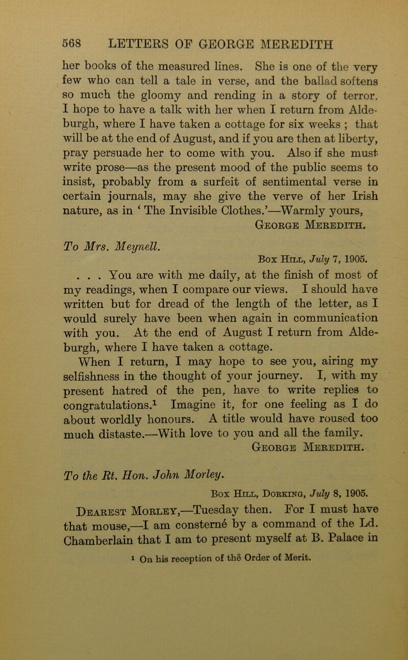 her books of the measured lines. She is one of the very few who can tell a tale in verse, and the ballad softens so much the gloomy and rending in a story of terror. I hope to have a talk with her when I return from Aide- burgh, where I have taken a cottage for six weeks ; that will be at the end of August, and if you are then at liberty, pray persuade her to come with you. Also if she must write prose—as the present mood of the pubhc seems to insist, probably from a surfeit of sentimental verse in certain journals, may she give the verve of her Irish nature, as in ‘ The Invisible Clothes.’—^Warmly yours, George Meredith. To Mrs. Meynell. Box Hill, July 7, 1905. ... You are with me daily, at the finish of most of my readings, when I compare our views. I should have written but for dread of the length of the letter, as I would surely have been when again in communication with you. At the end of August I return from Alde- burgh, where I have taken a cottage. When I return, I may hope to see you, airing my selfishness in the thought of your journey. I, with my present hatred of the pen, have to write replies to congratulations.^ Imagine it, for one feeling as I do about worldly honours. A title would have roused too much distaste.—With love to you and all the family. George Meredith. To the Rt. Hon. John Morley. Box Hill, Dorking, July 8, 1905. Dearest Morley,—Tuesday then. For I must have that mouse,—I am constem6 by a command of the Ld. Chamberlain that I am to present myself at B. Palace in 1 On his reception of th3 Order of Merit.