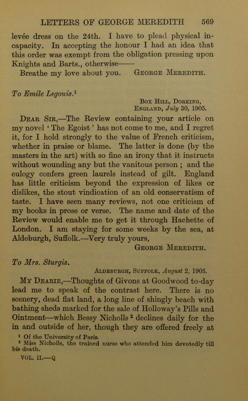levee dress on the 24th. I have to plead physical in- capacity. In accepting the honour I had an idea that this order was exempt from the obligation pressing upon Knights and Barts., otherwise Breathe my love about you. George Meredith. To Emile Legouis.^ Box Hill, Dorking, England, July 30, 1905. Dear Sir,—The Review containing your article on my novel ‘ The Egoist ’ has not come to me, and I regret it, for I hold strongly to the value of French criticism, whether in praise or blame. The latter is done (by the masters in the art) with so fine an irony that it instructs without wounding any but the vanitous person ; and the eulogy confers green laurels instead of gilt. England has little criticism beyond the expression of likes or dislikes, the stout vindication of an old conservatism of taste. I have seen many reviews, not one criticism of my books in prose or verse. The name and date of the Review would enable me to get it through Hachette of London. I am staying for some weeks by the sea, at Aldeburgh, Suffolk.—^Very truly yours, George Meredith. To Mrs. Sturgis. Aldeburgh, Suffolk, August 2, 1905. My Dearie,—Thoughts of Givons at Goodwood to-day lead me to speak of the contrast here. There is no scenery, dead fiat land, a long line of shingly beach with bathing sheds marked for the sale of Holloway’s Pills and Ointment—which Bessy NichoUs ^ declines daily for the in and outside of her, though they are offered freely at ^ Of the University of Paris. ® Miss Nicholls, the trained nurse who attended him devotedly till his death. VOL. II.—Q