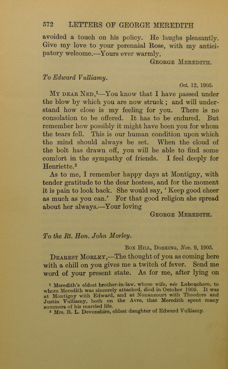 avoided a touch on his policy. He laughs pleasantly. Give my love to your perennial Rose, with my antici- patory welcome.—Yours ever warmly, George Meredith. To Edward Vulliamy. Oct. 12, 1905. My dear Ned,^—^You know that I have passed under the blow by which you are now struck ; and wiU under- stand how close is my feeling for you. There is no consolation to be offered. It has to be endured. But remember how possibly it might have been you for whom the tears fell. This is our human condition upon which the mind should always be set. When the cloud of the bolt has drawn off, you will be able to find some comfort in the sympathy of friends. I feel deeply for Henriette.2 As to me, I remember happy days at Montigny, with tender gratitude to the dear hostess, and for the moment it is pain to look back. She would say, ‘ Keep good cheer as much as you can.’ For that good religion she spread about her always.—^Your loving George Meredith. To the Rt. Hon. John Morley. Box Hill, Doekinq, Nov. 9, 1905. Dearest Morley,—The thought of you as coming here with a chill on you gives me a twitch of fever. Send me word of your present state. As for me, after lying on 1 Meredith’s eldest brother-in-law, whose wife, n^e Labouchere, to whom Meredith was sincerely attached, died in October 1905. It was at Montigny with Edward, and at Nonancourt with Theodore and Justin Vulliamy, both on the Avre, that Meredith spent many summers of his married life. 2 Mrs. R. L. Devonshire, eldest daughter of Edward Vulliamy.