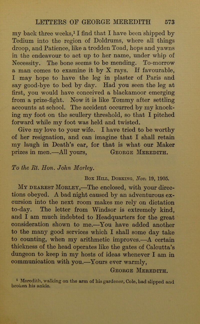 my back three weeks/1 find that I have been shipped by Tedium into the region of Doldrums, where all things droop, and Patience, like a trodden Toad, hops and yawns in the endeavour to act up to her name, under whip of Necessity. The bone seems to be mending. To-morrow a man comes to examine it by X rays. If favourable, I may hope to have the leg in plaster of Paris and say good-bye to bed by day. Had you seen the leg at first, you would have conceived a blackamoor emerging from a prize-fight. Now it is like Tommy after settling accounts at school. The accident occurred by my knock- ing my foot on the scullery threshold, so that I pitched forward while my foot was held and twisted. Give my love to your wife. I have tried to be worthy of her resignation, and can imagine that I shall retain my laugh in Death’s ear, for that is what our Maker prizes in men.—All yours, George Meredith. To the Et. Hon. John Morley. Box Hill, Dorking^ Nov: 19, 1905. My dearest Morley,—^The enclosed, with your direc- tions obeyed. A bad night caused by an adventurous ex- cursion into the next room makes me rely on dictation to-day. The letter from Windsor is extremely kind, and I am much indebted to Headquarters for the great consideration shown to me.—^You have added another to the many good services which I shall some day take to counting, when my arithmetic improves.—A certain thickness of the head operates like the gates of Calcutta’s dungeon to keep in my hosts of ideas whenever I am in communication with you.—Yours ever warmly, George Meredith. ^ Meredith, walking on the arm of his gardener. Cole, had slipped and broken his ankle.