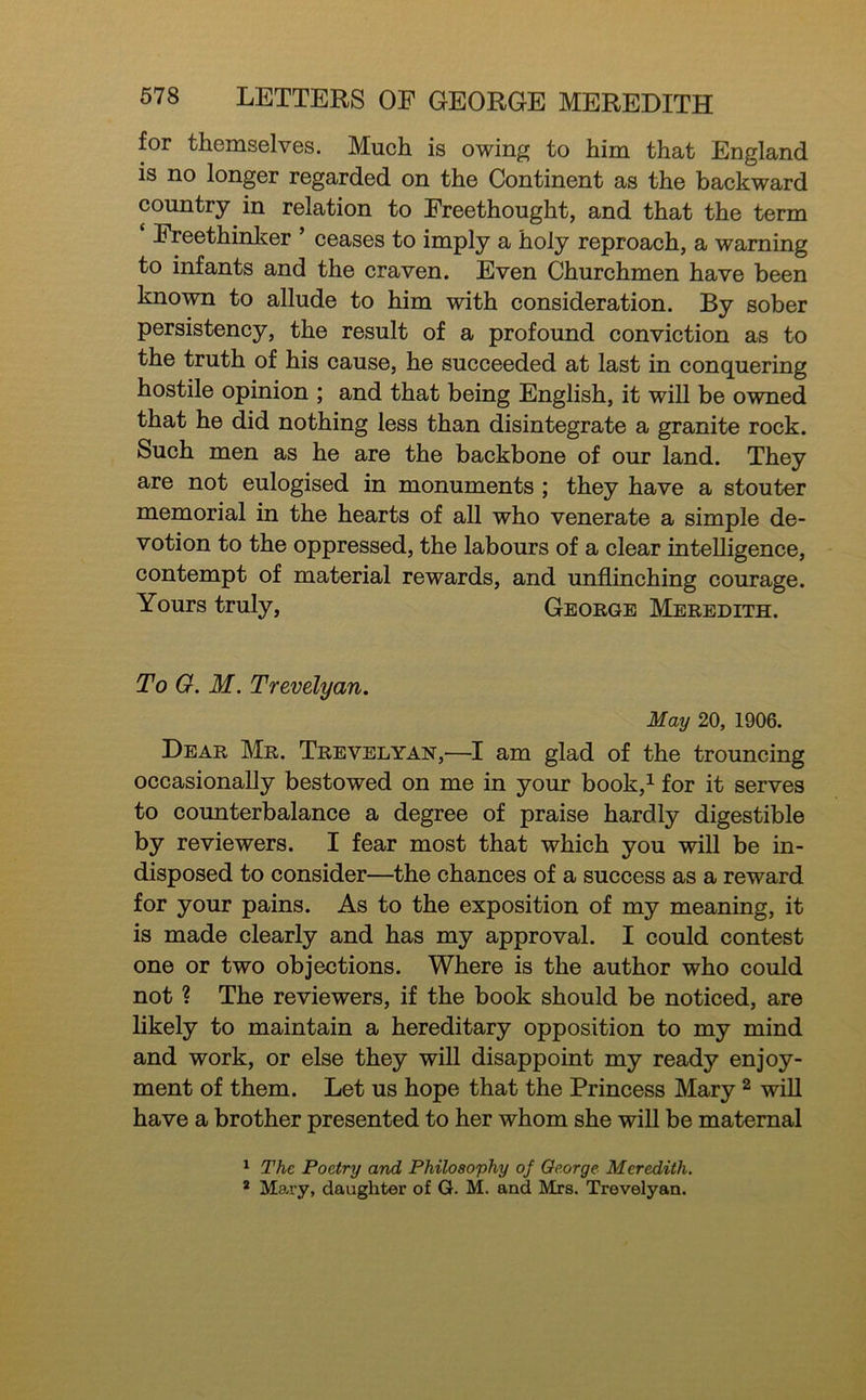 for themselves. Much is owing to him that England is no longer regarded on the Continent as the backward country in relation to Freethought, and that the term Freethinl^er ’ ceases to imply a holy reproach, a warning to infants and the craven. Even Churchmen have been known to allude to him with consideration. By sober persistency, the result of a profound conviction as to the truth of his cause, he succeeded at last in conquering hostile opinion ; and that being English, it will be owned that he did nothing less than disintegrate a granite rock. Such men as he are the backbone of our land. They are not eulogised in monuments ; they have a stouter memorial in the hearts of all who venerate a simple de- votion to the oppressed, the labours of a clear intelligence, contempt of material rewards, and unflinching courage. Yours truly, George Meredith. To G. M. Trevelyan. May 20, 1906. Dear Mr. Trevelyan,—I am glad of the trouncing occasionally bestowed on me in your book,^ for it serves to counterbalance a degree of praise hardly digestible by reviewers. I fear most that which you will be in- disposed to consider—the chances of a success as a reward for your pains. As to the exposition of my meaning, it is made clearly and has my approval. I could contest one or two objections. Where is the author who could not ? The reviewers, if the book should be noticed, are likely to maintain a hereditary opposition to my mind and work, or else they will disappoint my ready enjoy- ment of them. Let us hope that the Princess Mary ^ wiU have a brother presented to her whom she will be maternal ^ The Poetry and Philosophy of George Meredith. * Ma-ry, daughter of G. M. and Mrs. Trevelyan.