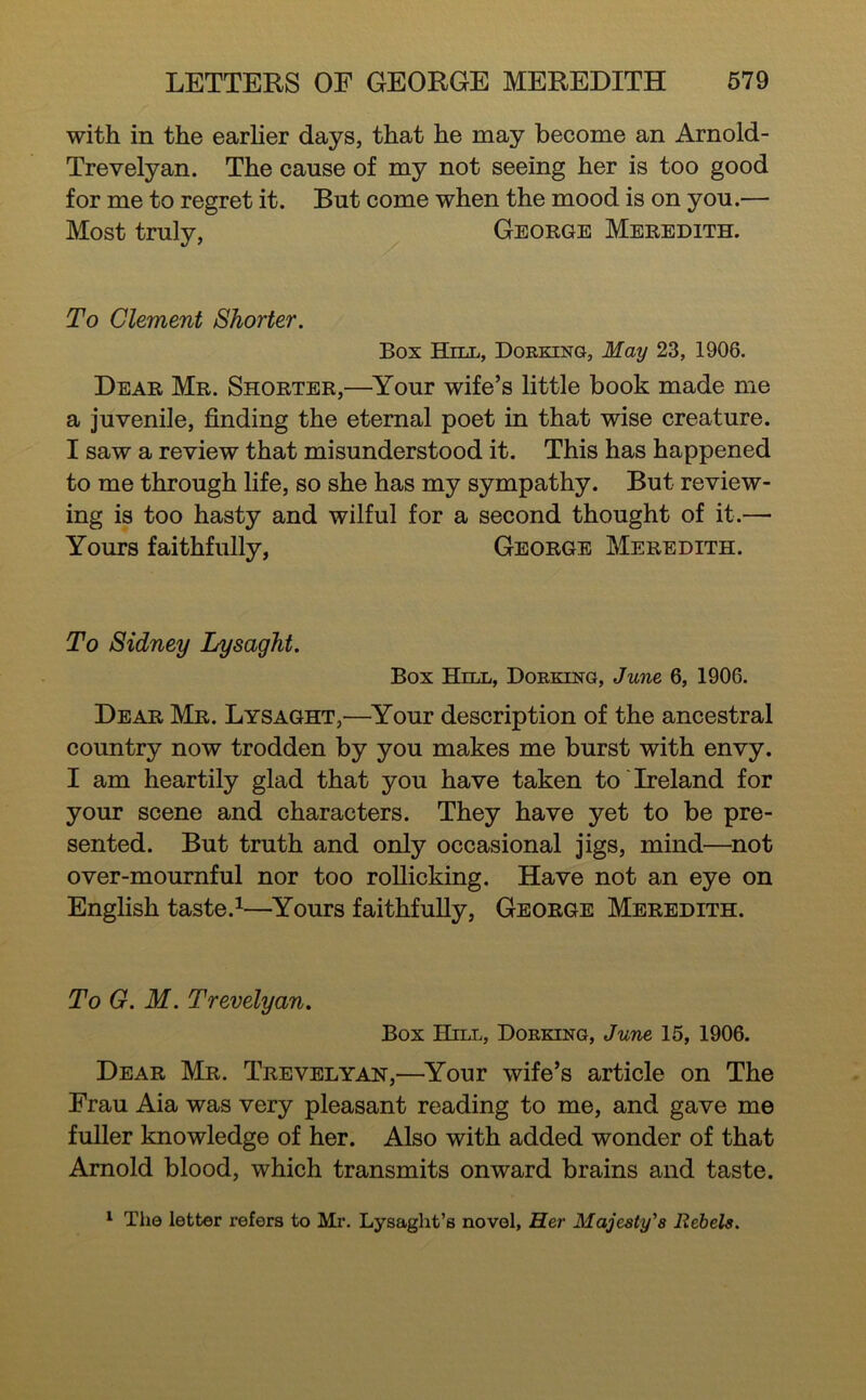 with in the earher days, that he may become an Arnold- Trevelyan. The cause of my not seeing her is too good for me to regret it. But come when the mood is on you.— Most truly, George Meredith. To Clement Shorter. Box Hjll, Dorking, May 23, 1906. Dear Mr. Shorter,—^Your wife’s little book made me a juvenile, finding the eternal poet in that wise creature. I saw a review that misunderstood it. This has happened to me through life, so she has my sympathy. But review- ing is too hasty and wilful for a second thought of it.— Yours faithfully, George Meredith. To Sidney Lysaght. Box Hill, Dorking, June 6, 1906. Dear Mr. Lysaght,—^Your description of the ancestral country now trodden by you makes me burst with envy. I am heartily glad that you have taken to Ireland for your scene and characters. They have yet to be pre- sented. But truth and only occasional jigs, mind—^not over-mournful nor too rollicking. Have not an eye on English taste.^—Yours faithfully, George Meredith. To G. M. Trevelyan. Box Hill, Dorking, June 15, 1906. Dear Mr. Trevelyan,—^Your wife’s article on The Frau Aia was very pleasant reading to me, and gave me fuller knowledge of her. Also with added wonder of that Arnold blood, which transmits onward brains and taste. ^ The letter refers to Mi*. Lysaght’s novel. Her Majesty's Rebels.