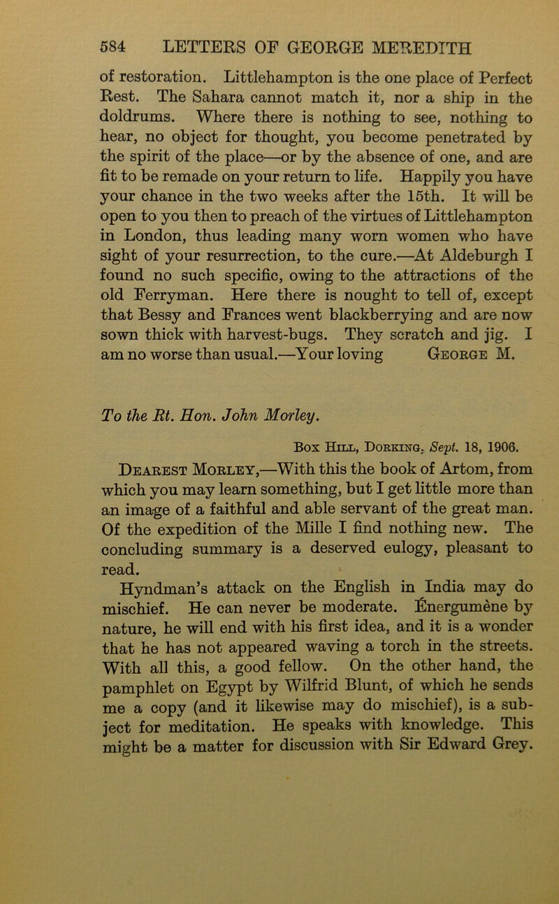 of restoration. Littlehampton is the one place of Perfect Rest. The Sahara cannot match it, nor a ship in the doldrums. Where there is nothing to see, nothing to hear, no object for thought, you become penetrated by the spirit of the place—or by the absence of one, and are fit to be remade on your return to life. Happily you have your chance in the two weeks after the 15th. It wiU be open to you then to preach of the virtues of Littlehampton in London, thus leading many worn women who have sight of your resurrection, to the cure.—At Aldeburgh I found no such specific, owing to the attractions of the old Ferryman. Here there is nought to teU of, except that Bessy and Frances went blackberrying and are now sown thick with harvest-bugs. They scratch and jig. I am no worse than usual.—^Your loving George M. To the Rt. Hon, John Morley. Box Hill, Dorkenq, Sept. 18, 1906. Dearest Morley,—^With this the book of Artom, from which you may learn something, but I get little more than an image of a faithful and able servant of the great man. Of the expedition of the Mille I find nothing new. The concluding summary is a deserved eulogy, pleasant to read. Hyndman’s attack on the English in India may do mischief. He can never be moderate. Energumene by nature, he will end with his first idea, and it is a wonder that he has not appeared waving a torch in the streets. With all this, a good fellow. On the other hand, the pamphlet on Egypt by Wilfrid Blunt, of which he sends me a copy (and it hkewise may do mischief), is a sub- ject for meditation. He speaks with knowledge. This might be a matter for discussion with Sir Edward Grey.