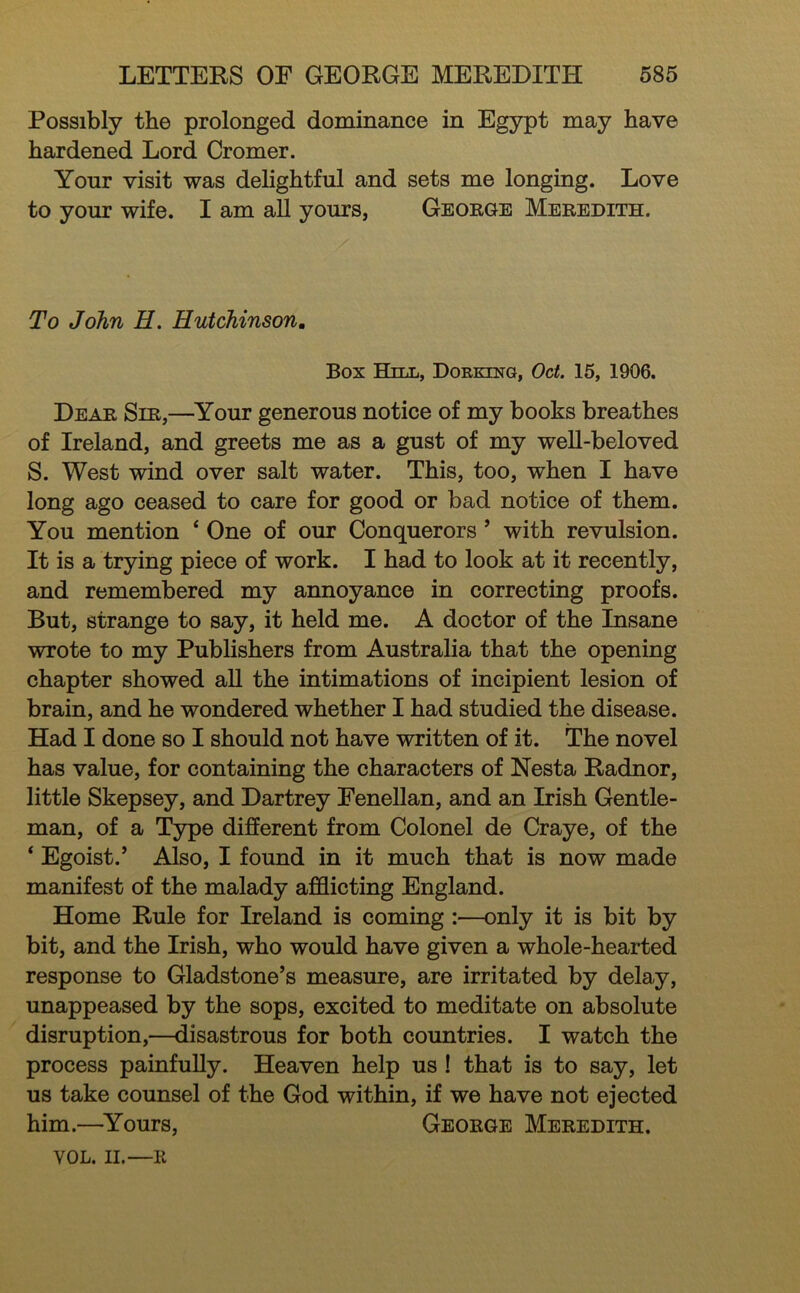 Possibly the prolonged dominance in Egypt may have hardened Lord Cromer. Your visit was delightful and sets me longing. Love to your wife. I am all yours, Geoege Meredith. To John H. Hutchinson. Box Hill, Dorktng, Oct. 15, 1906. Dear Sir,—^Your generous notice of my books breathes of Ireland, and greets me as a gust of my weU-beloved S. West wind over salt water. This, too, when I have long ago ceased to care for good or bad notice of them. You mention ‘ One of our Conquerors ’ with revulsion. It is a trying piece of work. I had to look at it recently, and remembered my annoyance in correcting proofs. But, strange to say, it held me. A doctor of the Insane wrote to my Publishers from Australia that the opening chapter showed aU the intimations of incipient lesion of brain, and he wondered whether I had studied the disease. Had I done so I should not have written of it. The novel has value, for containing the characters of Nesta Radnor, little Skepsey, and Dartrey Fenellan, and an Irish Gentle- man, of a Type different from Colonel de Craye, of the ‘ Egoist.’ Also, I found in it much that is now made manifest of the malady afflicting England. Home Rule for Ireland is coming :—only it is bit by bit, and the Irish, who would have given a whole-hearted response to Gladstone’s measure, are irritated by delay, unappeased by the sops, excited to meditate on absolute disruption,—disastrous for both countries. I watch the process painfuUy. Heaven help us ! that is to say, let us take counsel of the God within, if we have not ejected him.—^Yours, George Meredith. VOL. II.—K