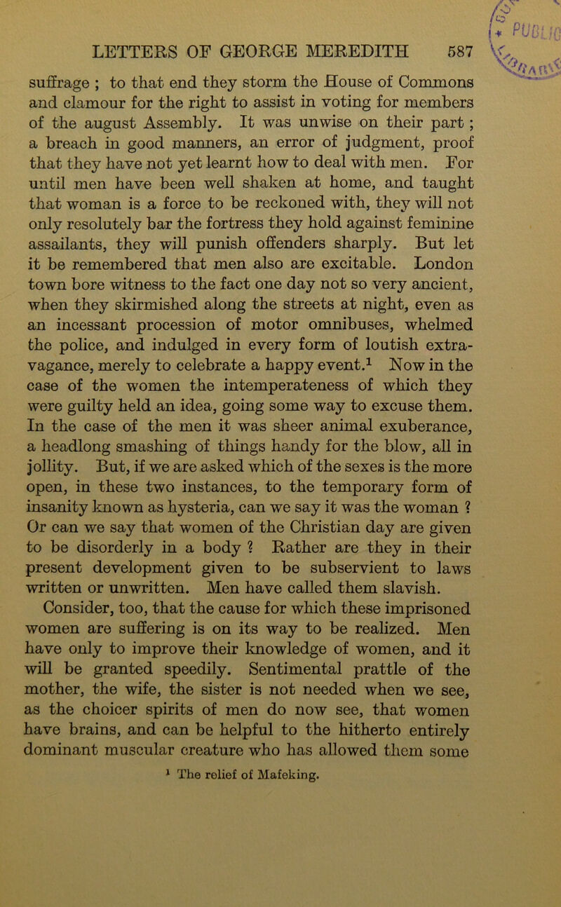 suffrage ; to that end they storm the House of Commons and clamour for the right to assist in voting for members of the august Assembly. It was unwise on their part; a breach in good manners, an error of judgment, proof that they have not yet learnt how to deal with men. For until men have been well shaken at home, and taught that woman is a force to be reckoned with, they will not only resolutely bar the fortress they hold against feminine assailants, they will punish offenders sharply. But let it be remembered that men also are excitable. London town bore witness to the fact one day not so very ancient, when they skirmished along the streets at night, even as an incessant procession of motor omnibuses, whelmed the police, and indulged in every form of loutish extra- vagance, merely to celebrate a happy event.^ Now in the case of the women the intemperateness of which they were guilty held an idea, going some way to excuse them. In the case of the men it was sheer animal exuberance, a headlong smashing of things handy for the blow, all in jollity. But, if we are asked which of the sexes is the more open, in these two instances, to the temporary form of insanity known as hysteria, can we say it was the woman ? Or can we say that women of the Christian day are given to be disorderly in a body ? Rather are they in their present development given to be subservient to laws written or unwritten. Men have called them slavish. Consider, too, that the cause for which these imprisoned women are suffering is on its way to be realized. Men have only to improve their knowledge of women, and it will be granted speedily. Sentimental prattle of the mother, the wife, the sister is not needed when we see, as the choicer spirits of men do now see, that women have brains, and can be helpful to the hitherto entirely dominant muscular creature who has allowed them some * The relief of Mafeking.