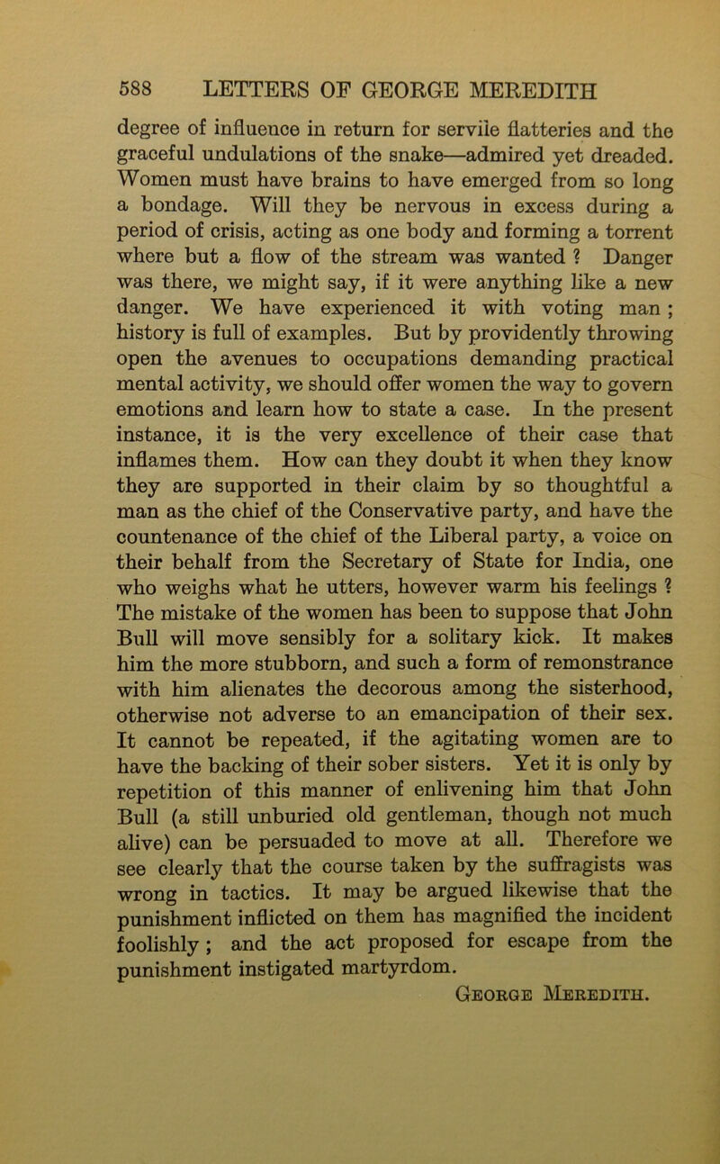 degree of influence in return for servile flatteries and the graceful undulations of the snake—admired yet dreaded. Women must have brains to have emerged from so long a bondage. Will they be nervous in excess during a period of crisis, acting as one body and forming a torrent where but a flow of the stream was wanted ? Danger was there, we might say, if it were anything like a new danger. We have experienced it with voting man; history is full of examples. But by providently throwing open the avenues to occupations demanding practical mental activity, we should offer women the way to govern emotions and learn how to state a case. In the present instance, it is the very excellence of their case that inflames them. How can they doubt it when they know they are supported in their claim by so thoughtful a man as the chief of the Conservative party, and have the countenance of the chief of the Liberal party, a voice on their behalf from the Secretary of State for India, one who weighs what he utters, however warm his feelings 1 The mistake of the women has been to suppose that John Bull will move sensibly for a solitary kick. It makes him the more stubborn, and such a form of remonstrance with him alienates the decorous among the sisterhood, otherwise not adverse to an emancipation of their sex. It cannot be repeated, if the agitating women are to have the backing of their sober sisters. Yet it is only by repetition of this manner of enlivening him that John Bull (a still unburied old gentleman, though not much alive) can be persuaded to move at all. Therefore we see clearly that the course taken by the suffragists was wrong in tactics. It may be argued likewise that the punishment inflicted on them has magnified the incident foolishly ; and the act proposed for escape from the punishment instigated martyrdom. George Meredith.