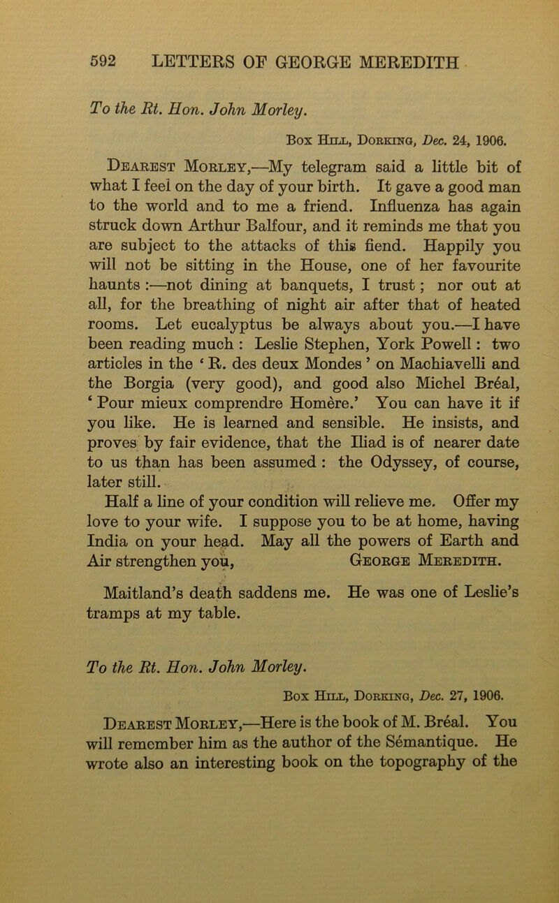 To the Rt. Hon. John Morley. Box Hill, Doeking, Dec. 24, 1906. Dearest Morley,—My telegram said a little bit of what I feel on the day of your birth. It gave a good man to the world and to me a friend. Influenza has again struck down Arthur Balfour, and it reminds me that you are subject to the attacks of this fiend. Happily you will not be sitting in the House, one of her favourite haunts :—^not dining at banquets, I trust; nor out at aU, for the breathing of night air after that of heated rooms. Let eucalyptus be always about you.—I have been reading much : Leslie Stephen, York Powell: two articles in the ‘ R. des deux Mondes ’ on Machiavelli and the Borgia (very good), and good also Michel Br^al, ‘ Pour mieux comprendre Homere.’ You can have it if you like. He is learned and sensible. He insists, and proves by fair evidence, that the Iliad is of nearer date to us than has been assumed : the Odyssey, of course, later still. Half a line of your condition wiU relieve me. Offer my love to your wife. I suppose you to be at home, having India on your head. May all the powers of Earth and Air strengthen yoii, George Meredith. Maitland’s death saddens me. He was one of Leslie’s tramps at my table. To the Rt. Hon. John Morley. Box Hill, Dorking, Dec. 27, 1906. Dearest Morley,—Here is the book of M. Break You will remember him as the author of the Semantique. He wrote also an interesting book on the topography of the