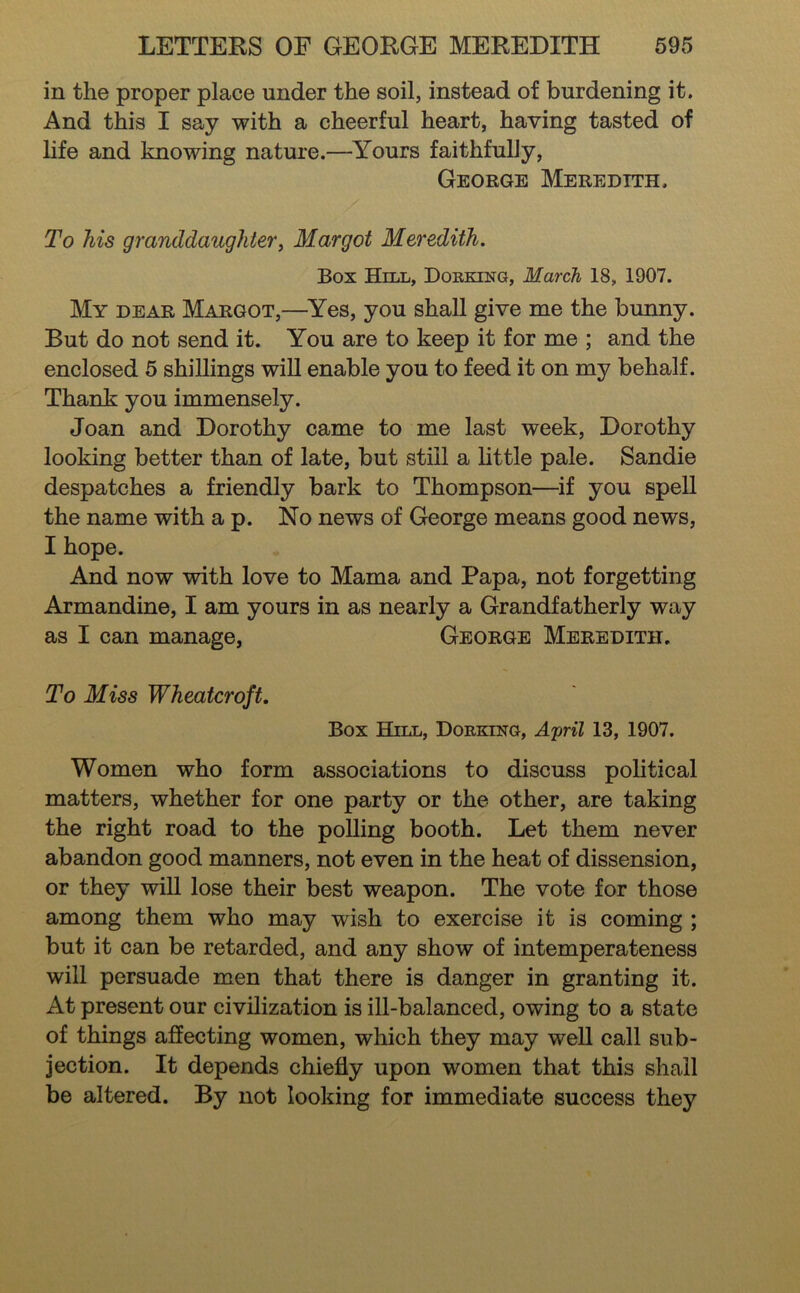 in the proper place under the soil, instead of burdening it. And this I say with a cheerful heart, having tasted of life and knowing nature.—Yours faithfully, George Meredith. To his granddaughterj Margot Meredith. Box Hill, Dorking, March 18, 1907. My DEAR Margot,—^Yes, you shall give me the bunny. But do not send it. You are to keep it for me ; and the enclosed 5 shillings wiU enable you to feed it on my behalf. Thank you immensely. Joan and Dorothy came to me last week, Dorothy looking better than of late, but still a little pale. Sandie despatches a friendly bark to Thompson—if you spell the name with a p. No news of George means good news, I hope. And now with love to Mama and Papa, not forgetting Armandine, I am yours in as nearly a Grandfatherly way as I can manage, George Meredith. To Miss Wheatcroft, Box Hill, Dorking, Afril 13, 1907. Women who form associations to discuss political matters, whether for one party or the other, are taking the right road to the polling booth. Let them never abandon good manners, not even in the heat of dissension, or they will lose their best weapon. The vote for those among them who may wish to exercise it is coming ; but it can be retarded, and any show of intemperateness will persuade men that there is danger in granting it. At present our civilization is ill-balanced, owing to a state of things affecting women, which they may well call sub- jection. It depends chiefly upon women that this shall be altered. By not looking for immediate success they