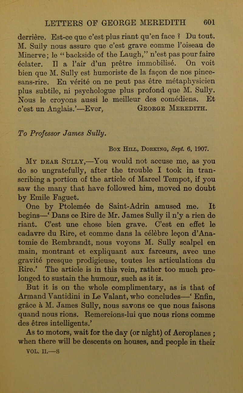 derriere. Est-ce que c’est plus riant qu’en face ? Du tout. M. Sully nous assure que c’est grave comme I’oiseau de Minerve; le “backside of the Laugh,” n’est pas pour faire eclater. II a I’air d’un pretre immobilise. On voit bien que M. Sully est humoriste de la fayon de nos pince- sans-rire. En verite on ne pent pas etre metaphysicien plus subtile, ni psychologue plus profond que M. Sully. Nous le croyons aussi le meilleur des comediens. Et c’est un Anglais.’—Ever, George Meredith. To Professor James Sully. Box Hill, Doekinq, Sept. 6, 1907. My dear Sully,—^You would not accuse me, as you do so ungratefully, after the trouble I took in tran- scribing a portion of the article of Marcel Tempot, if you saw the many that have followed him, moved no doubt by Emile Faguet. One by Ptolemee de Saint-Adrin amused me. It begins—‘ Dans ce Rire de Mr. James SuUy il n’y a rien de riant. C’est une chose bien grave. C’est en effet le cadavre du Rire, et comme dans la celebre legon d’Ana- tomie de Rembrandt, nous voyons M. Sully scalpel en main, montrant et expliquant aux farceurs, avec une gravite presque prodigieuse, toutes les articulations du Rire.’ The article is in this vein, rather too much pro- longed to sustain the humour, such as it is. But it is on the whole complimentary, as is that of Armand Vantidini in Le Valant, who concludes—‘ Enfin, grace a M. James SuUy, nous savons ce que nous faisons quand nous rions. Remercions-lui que nous rions comme des etres intelligents.’ As to motors, wait for the day (or night) of Aeroplanes ; when there will be descents on houses, and people in their VOL. II.—S