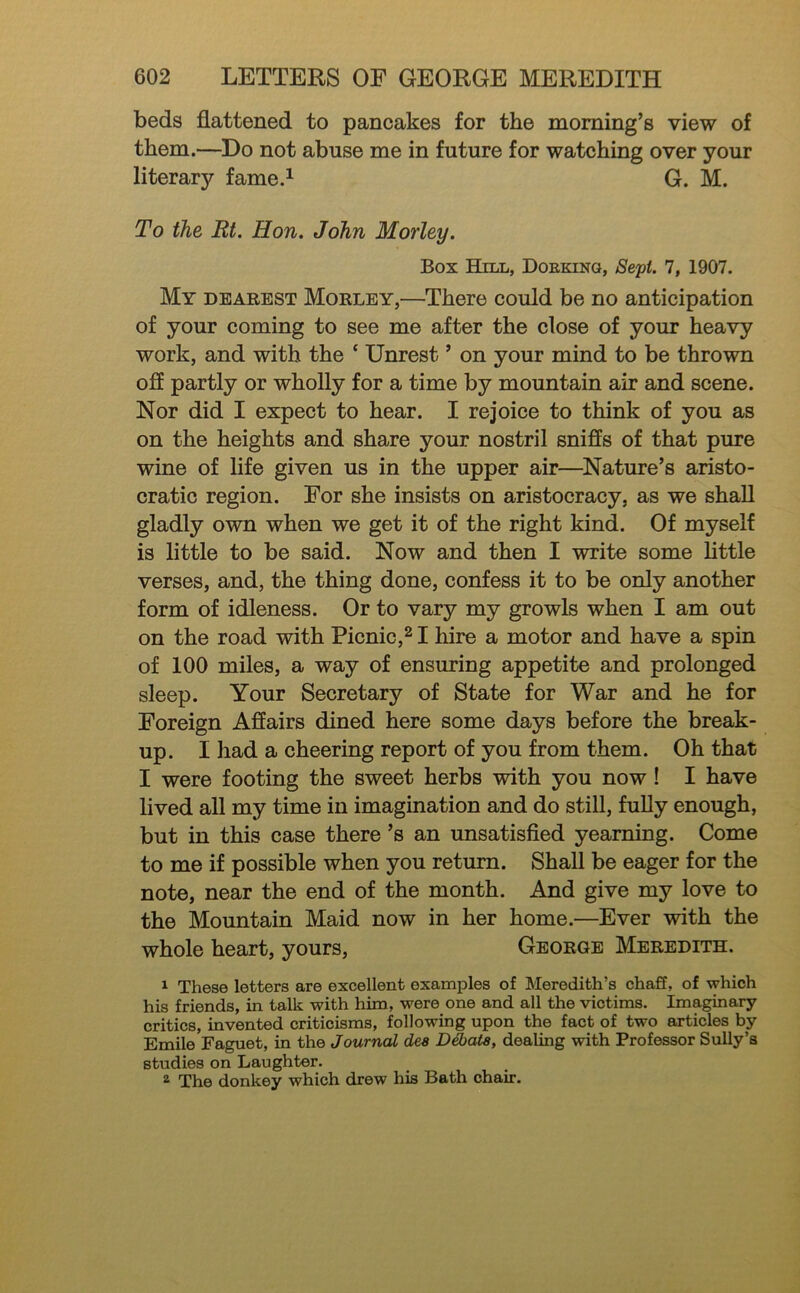 beds flattened to pancakes for the morning’s view of them.—Do not abuse me in future for watching over your literary fame.^ G. M. To the Rt. Hon. John Morley. Box Hill, Doeking, 7, 1907. My dearest Morley,—There could be no anticipation of your coming to see me after the close of your heavy work, and with the ‘ Unrest ’ on your mind to be thrown ofl partly or wholly for a time by mountain air and scene. Nor did I expect to hear. I rejoice to think of you as on the heights and share your nostril sniffs of that pure wine of life given us in the upper air—^Nature’s aristo- cratic region. For she insists on aristocracy, as we shaU gladly own when we get it of the right kind. Of myself is little to be said. Now and then I write some little verses, and, the thing done, confess it to be only another form of idleness. Or to vary my growls when I am out on the road with Picnic,^ I hire a motor and have a spin of 100 miles, a way of ensuring appetite and prolonged sleep. Your Secretary of State for War and he for Foreign Affairs dined here some days before the break- up. I had a cheering report of you from them. Oh that I were footing the sweet herbs with you now ! I have lived all my time in imagination and do still, fully enough, but in this case there’s an unsatisfled yearning. Come to me if possible when you return. Shall be eager for the note, near the end of the month. And give my love to the Mountain Maid now in her home.—Ever with the whole heart, yours, George Meredith. 1 These letters are excellent examples of Meredith’s chaS, of which his friends, in talk with him, were one and all the victims. Imaginary critics, invented criticisms, following upon the fact of two articles by Emile Faguet, in the Journal des D^ata, dealing with Professor SuUy’s studies on Laughter, ^ The donkey which drew his Bath chair.