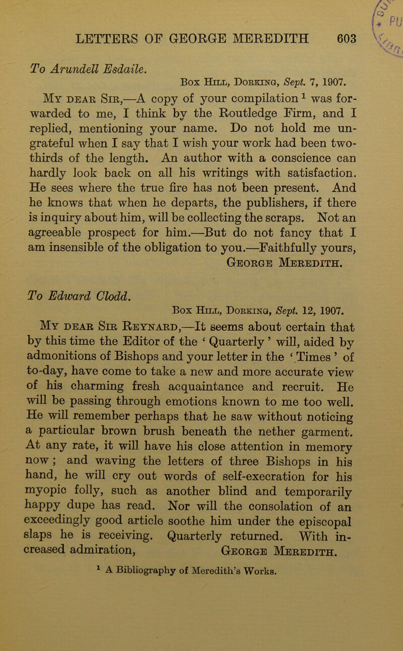 To Arundell Esdaile. Box Hill, Dobking, Seft. 7, 1907. My dear Sir,—A copy of your compilation ^ was for- warded to me, I think by the Routledge Firm, and I replied, mentioning your name. Do not hold me un- grateful when I say that I wish your work had been two- thirds of the length. An author with a conscience can hardly look back on all his writings with satisfaction. He sees where the true fire has not been present. And he knows that when he departs, the publishers, if there is inquiry about him, will be collecting the scraps. Not an agreeable prospect for him.—But do not fancy that I am insensible of the obligation to you.—^Faithfully yours, George Meredith. To Edward Clodd. Box Hill, Dorking, Sept. 12, 1907. My dear Sir Reynard,—It seems about certain that by this time the Editor of the ^ Quarterly ’ will, aided by admonitions of Bishops and your letter in the ‘.Times ’ of to-day, have come to take a new and more accurate view of his charming fresh acquaintance and recruit. He wiU be passing through emotions known to me too well. He will remember perhaps that he saw without noticing a particular brown brush beneath the nether garment. At any rate, it wiU have his close attention in memory now ; and waving the letters of three Bishops in his hand, he will cry out words of self-execration for his myopic folly, such as another blind and temporarily happy dupe has read. Nor will the consolation of an exceedingly good article soothe him under the episcopal slaps he is receiving. Quarterly returned. With in- creased admiration, George Meredith. A Bibliography of Meredith’s Works.