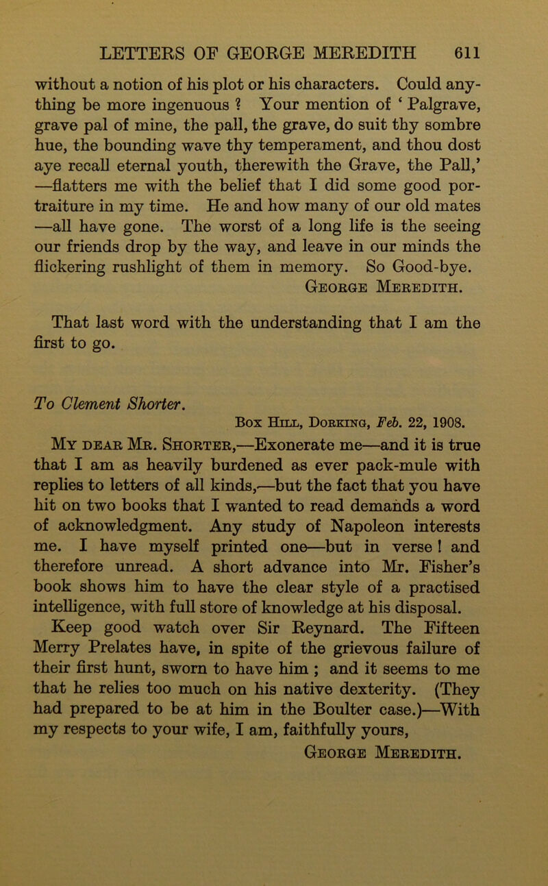 without a notion of his plot or his characters. Could any- thing be more ingenuous ? Your mention of ‘ Palgrave, grave pal of mine, the pall, the grave, do suit thy sombre hue, the bounding wave thy temperament, and thou dost aye recall eternal youth, therewith the Grave, the Pall,* —flatters me with the belief that I did some good por- traiture in my time. He and how many of our old mates —all have gone. The worst of a long life is the seeing our friends drop by the way, and leave in our minds the flickering rushlight of them in memory. So Good-bye. George Meredith. That last word with the understanding that I am the flrst to go. To Clement Shorter. Box Hill, Dorking, Feb. 22, 1908. My dear Mr. Shorter,—Exonerate me—and it is true that I am as heavily burdened as ever pack-mule with replies to letters of all kinds,-—but the fact that you have hit on two books that I wanted to read demands a word of acknowledgment. Any study of Napoleon interests me. I have myself printed one—but in verse I and therefore unread. A short advance into Mr. Fisher*s book shows him to have the clear style of a practised intelligence, with full store of knowledge at his disposal. Keep good watch over Sir Reynard. The Fifteen Merry Prelates have, in spite of the grievous failure of their first hunt, sworn to have him ; and it seems to me that he relies too much on his native dexterity. (They had prepared to be at him in the Boulter case.)—^With my respects to your wife, I am, faithfully yours, George Meredith.
