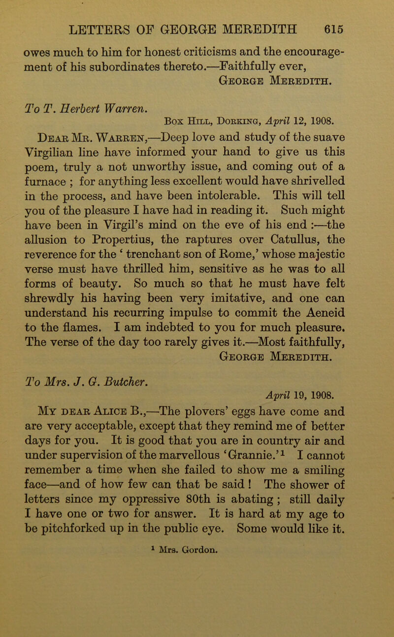 owes much to him for honest criticisms and the encourage- ment of his subordinates thereto.—^Faithfully ever, George Meredith. To T. Herbert Warren. Box Hill, Dorking, April 12, 1908. Dear Mr. Warren,—Deep love and study of the suave Virgilian line have informed your hand to give us this poem, truly a not unworthy issue, and coming out of a furnace ; for anything less excellent would have shrivelled in the process, and have been intolerable. This will tell you of the pleasure I have had in reading it. Such might have been in Virgil’s mind on the eve of his end :—^the allusion to Propertius, the raptures over Catullus, the reverence for the ‘ trenchant son of Rome,’ whose majestic verse must have thrilled him, sensitive as he was to all forms of beauty. So much so that he must have felt shrewdly his having been very imitative, and one can understand his recurring impulse to commit the Aeneid to the flames. I am indebted to you for much pleasure. The verse of the day too rarely gives it.—^Most faithfully, George Meredith. To Mrs. J. G. Butcher. April 19, 1908. My dear Alice B.,—^The plovers’ eggs have come and are very acceptable, except that they remind me of better days for you. It is good that you are in country air and under supervision of the marvellous ‘ Grannie.’ ^ I cannot remember a time when she failed to show me a smiling face—and of how few can that be said ! The shower of letters since my oppressive 80th is abating ; stiU daily I have one or two for answer. It is hard at my age to be pitchforked up in the public eye. Some would like it. ^ Mrs. Gordon.