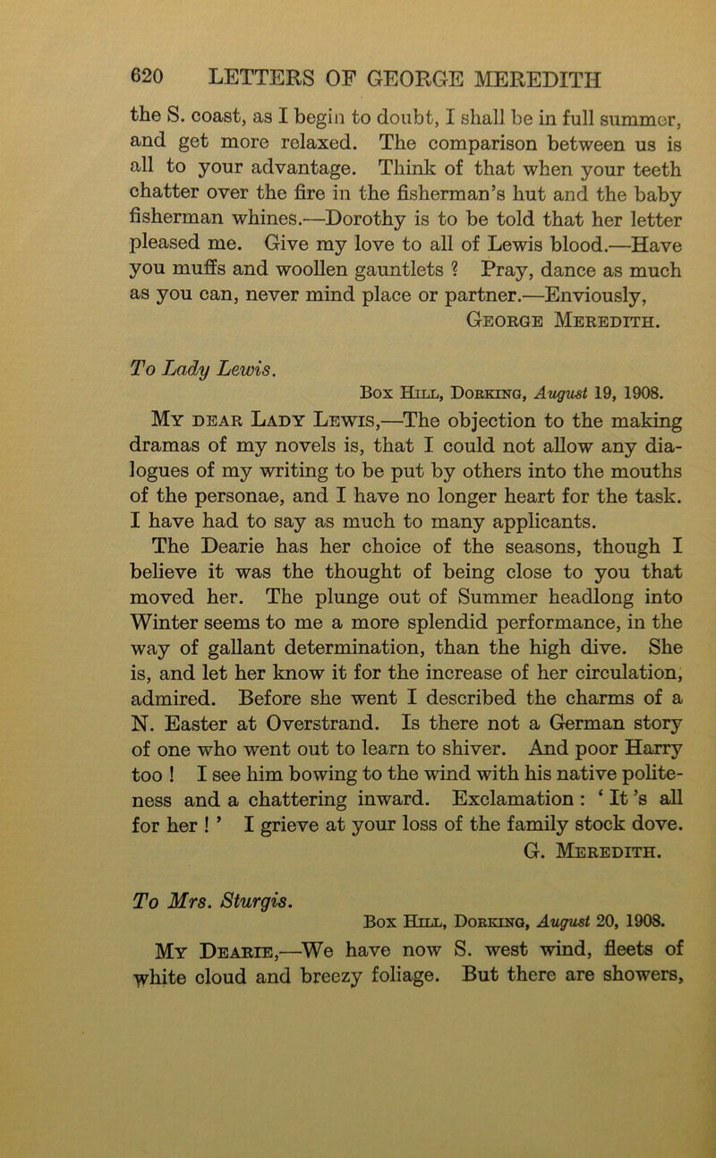 the S. coast, as I begin to doubt, I shall be in full summer, and get more relaxed. The comparison between us is all to your advantage. Think of that when your teeth chatter over the fire in the fisherman’s hut and the baby fisherman whines.—Dorothy is to be told that her letter pleased me. Give my love to all of Lewis blood.—Have you mufis and wooUen gauntlets ? Pray, dance as much as you can, never mind place or partner.—Enviously, George Meredith. To Lady Lewis. Box Hill, Doeking, August 19, 1908. My dear Lady Lewis,—^The objection to the making dramas of my novels is, that I could not allow any dia- logues of my writing to be put by others into the mouths of the personae, and I have no longer heart for the task. I have had to say as much to many applicants. The Dearie has her choice of the seasons, though I believe it was the thought of being close to you that moved her. The plunge out of Summer headlong into Winter seems to me a more splendid performance, in the way of gallant determination, than the high dive. She is, and let her know it for the increase of her circulation, admired. Before she went I described the charms of a N. Easter at Overstrand. Is there not a German story of one who went out to learn to shiver. And poor Harry too ! I see him bowing to the wind with his native polite- ness and a chattering inward. Exclamation : ‘ It’s all for her ! ’ I grieve at your loss of the family stock dove. G. Meredith. To Mrs. Sturgis. Box Hill, Dobklstg, August 20, 1908. My Dearie,—^We have now S. west wind, fleets of -V^hite cloud and breezy foliage. But there are showers.