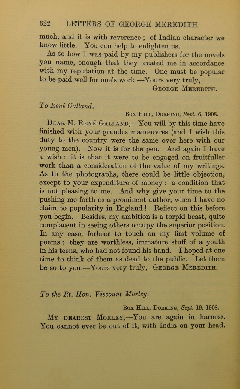 much, and it is with reverence ; of Indian character we know little. You can help to enlighten us. As to how I was paid by my pubhshers for the novels you name, enough that they treated me in accordance with my reputation at the time. One must be popular to be paid well for one’s work.—Yours very truly, George Meredith. To Rene Galland. Box Hill, Doekino, Sept. 6, 1908. Dear M. Rene GALiiAND,—^You will by this time have finished with your grandes manoeuvres (and I wish this duty to the country were the same over here with our young men). Now it is for the pen. And again I have a wish : it is that it were to be engaged on fruitfuller work than a consideration of the value of my writings. As to the photographs, there could be little objection, except to your expenditure of money : a condition that is not pleasing to me. And why give your time to the pushing me forth as a prominent author, when I have no claim to popularity in England ! Reflect on this before you begin. Besides, my ambition is a torpid beast, quite complacent in seeing others occupy the superior position. In any case, forbear to touch on my first volume of poems : they are worthless, immature stuff of a youth in his teens, who had not found his hand. I hoped at one time to think of them as dead to the public. Let them be so to you.—Yours very truly, George Meredith. To the Rt. Hon. Viscount Morley. Box Hill, Doekino, Sept. 19, 1908. My dearest Morley,—You are again in harness. You cannot ever be out of it, with India on your head.