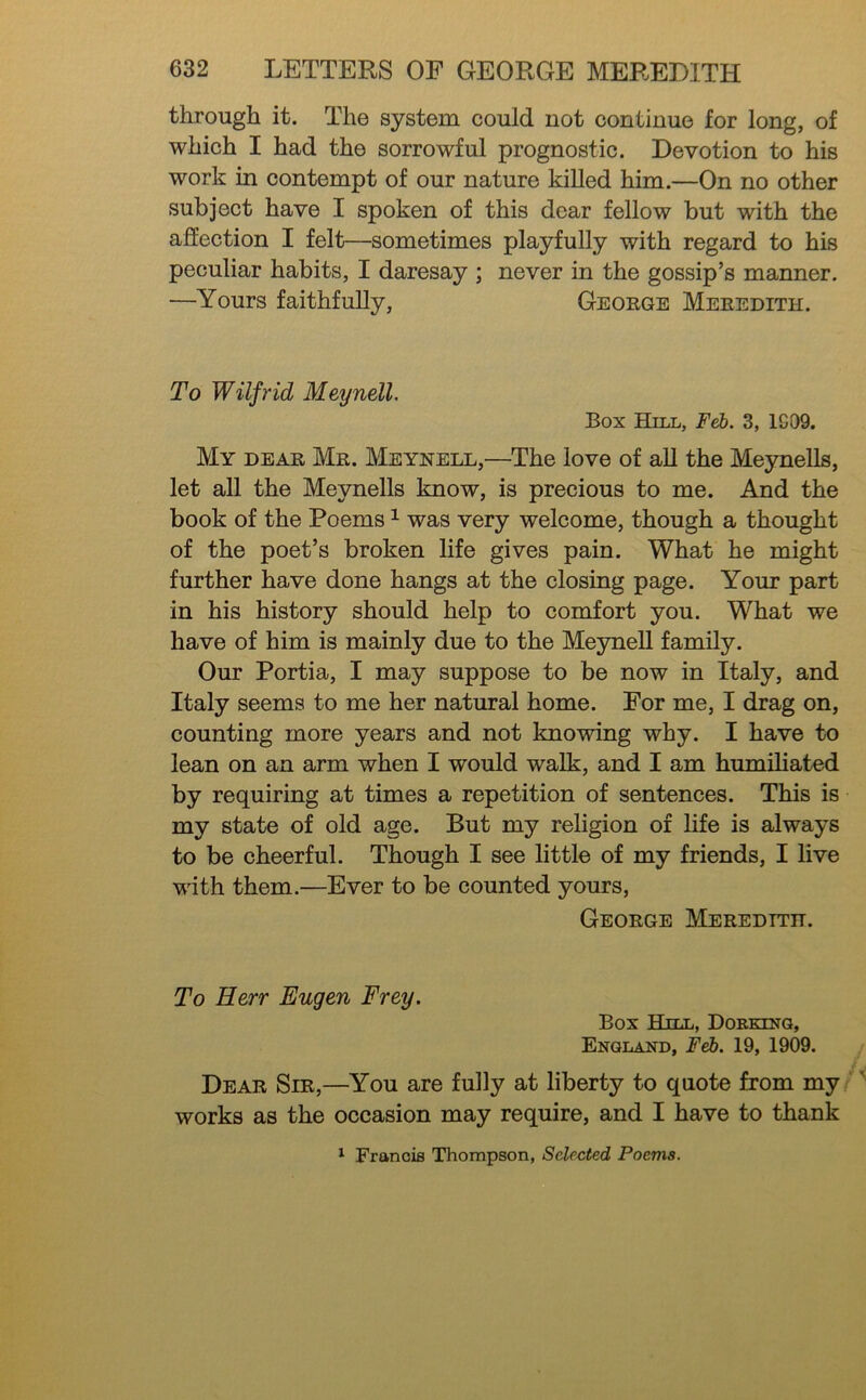 through it. The system could not continue for long, of which I had the sorrowful prognostic. Devotion to his work in contempt of our nature killed him.—On no other subject have I spoken of this dear fellow but with the afiection I felt—sometimes playfully with regard to his peculiar habits, I daresay ; never in the gossip’s manner. —Yours faithfully, George Meredith. To Wilfrid Meynell, Box Hill, jPe6. 3, 1G09. My DEAR Mr. Meynell,—The love of aU the MeyneUs, let all the MeyneUs know, is precious to me. And the book of the Poems ^ was very welcome, though a thought of the poet’s broken life gives pain. What he might further have done hangs at the closing page. Your part in his history should help to comfort you. What we have of him is mainly due to the MeyneU family. Our Portia, I may suppose to be now in Italy, and Italy seems to me her natural home. For me, I drag on, counting more years and not knowing why. I have to lean on an arm when I would walk, and I am humiUated by requiring at times a repetition of sentences. This is my state of old age. But my religion of life is always to be cheerful. Though I see little of my friends, I live with them.—Ever to be counted yours, George Meredith. To Herr Eugen Frey. Box Hill, Dorkinq, England, Feb. 19, 1909. Dear Sir,—You are fully at liberty to quote from my works as the occasion may require, and I have to thank ^ Francis Thompson, Selected Poems.