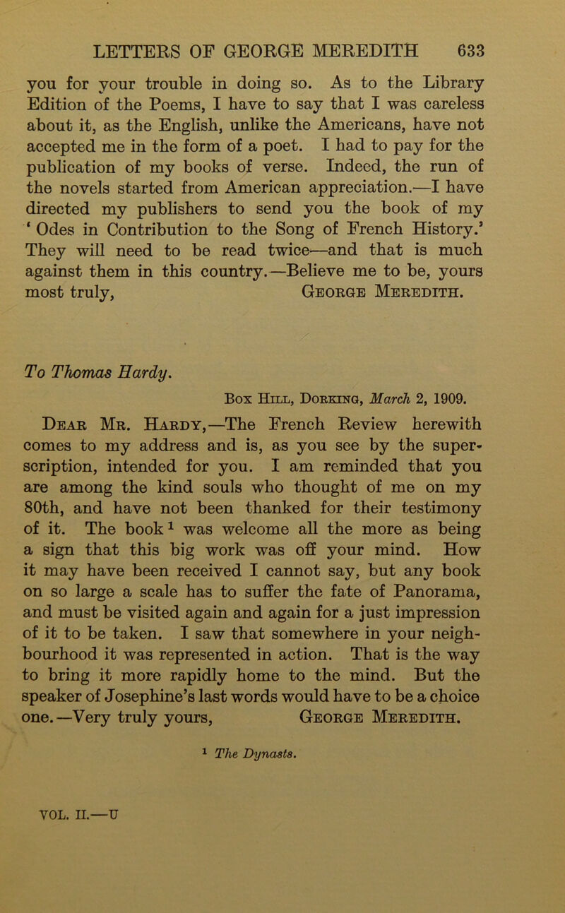 you for your trouble in doing so. As to the Library Edition of the Poems, I have to say that I was careless about it, as the English, unlike the Americans, have not accepted me in the form of a poet. I had to pay for the publication of my books of verse. Indeed, the run of the novels started from American appreciation.—I have directed my publishers to send you the book of my ‘ Odes in Contribution to the Song of French History.* They will need to be read twice-—and that is much against them in this country.—Believe me to be, yours most truly, George Meredith. To Thomas Hardy. Box Hill, Dorking, March 2, 1909. Dear Mr. Hardy,—The French Review herewith comes to my address and is, as you see by the super- scription, intended for you. I am reminded that you are among the kind souls who thought of me on my 80th, and have not been thanked for their testimony of it. The book^ was welcome all the more as being a sign that this big work was o£E your mind. How it may have been received I cannot say, but any book on so large a scale has to suffer the fate of Panorama, and must be visited again and again for a just impression of it to be taken. I saw that somewhere in your neigh- bourhood it was represented in action. That is the way to bring it more rapidly home to the mind. But the speaker of Josephine’s last words would have to be a choice one.—Very truly yours, George Meredith. ^ The Dynasts. VOL. II.—U