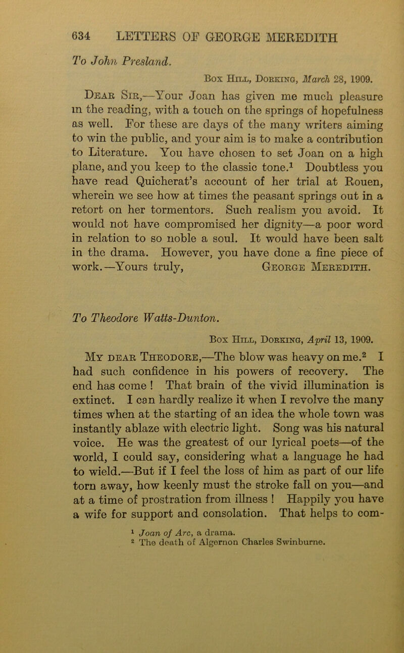 To John Presland. Box Hill, Dorking, March 28, 1909. Dear Sir,—Your Joan has given me much pleasure in the reading, with a touch on the springs of hopefulness as well. For these are days of the many writers aiming to win the public, and your aim is to make a contribution to Literature. You have chosen to set Joan on a high plane, and you keep to the classic tone.^ Doubtless you have read Quicherat’s account of her trial at Rouen, wherein we see how at times the peasant springs out in a retort on her tormentors. Such realism you avoid. It would not have compromised her dignity—a poor word in relation to so noble a soul. It would have been salt in the drama. However, you have done a fine piece of work.—Yours truly, George Meredith. To Theodore Watts-Dunton. Box Hill, Dorking, April 13, 1909. My dear Theodore,—The blow was heavy on me.^ I had such confidence in his powers of recovery. The end has come ! That brain of the vivid illumination is extinct. I can hardly realize it when I revolve the many times when at the starting of an idea the whole town was instantly ablaze with electric light. Song was his natural voice. He was the greatest of our lyrical poets—of the world, I could say, considering what a language ho had to wield.—But if I feel the loss of him as part of our fife torn away, how keenly must the stroke fall on you—and at a time of prostration from illness ! Happily you have a wife for support and consolation. That helps to com- ^ Joan of Arc, a drama. 2 The death of Algernon Charles Swinburne.