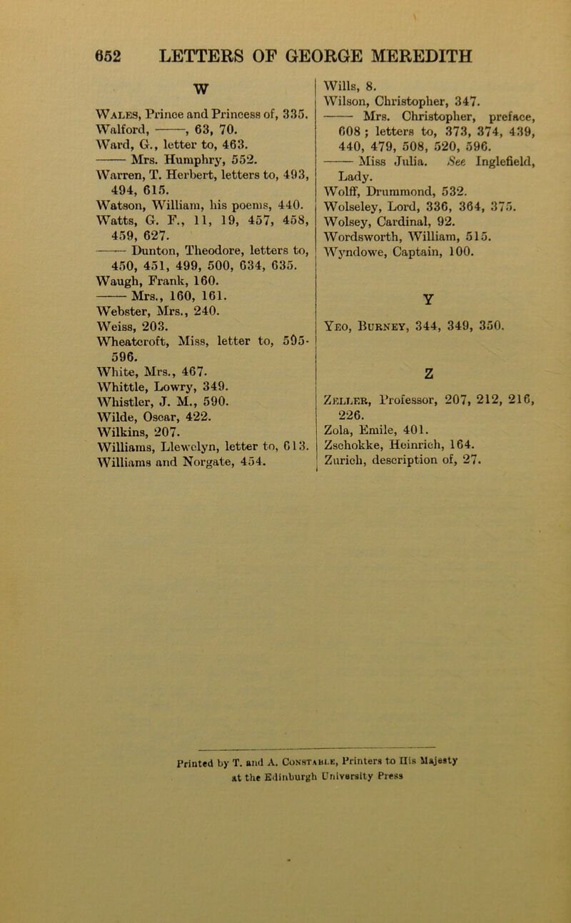 W Wales, Prince and Princess of, 335. Walford, , 63, 70. Ward, G., letter to, 463. Mrs. Humphry, 552. Warren, T. Herbert, letters to, 493, 494, 615. Watson, William, his poems, 440. Watts, G. r., 11, 19, 457, 458, 459, 627. — Dunton, Theodore, letters to, 450, 451, 499, 500, 634, 635. Waugh, Frank, 160. Mrs., 160, 161. Webster, Mrs., 240. Weiss, 203. Wheatcroft, Miss, letter to, 595- 596. White, Mrs., 467- Whittle, Lowry, 349. Whistler, J. M., 590. Wilde, Oscar, 422. Wilkins, 207. Williams, Llewelyn, letter to, 613. Williams and Norgate, 454. Wills, 8. Wilson, Christopher, 347. Mrs. Christopher, preface, 608 ; letters to, 373, 374, 439, 440, 479, 508, 520, 596. Miss Jidia. See Inglefield, Lady. Wolff, Drummond, 532. Wolseley, Lord, 336, 364, 375. Wolsey, Cardinal, 92. Wordsworth, William, 515. AVjmdowe, Captain, 100. y Yeo, Burney, 344, 349, 350. Z Zeller, Professor, 207, 212, 216, 226. Zola, Emile, 401. Zschokke, Heinrich, 164. Zurich, description of, 27. Printed by T. and A. Constable, Printers te Ilis Majesty at the Edinburgh University Press