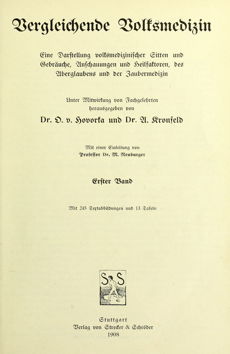 (£tne ©arftettung nolförnebiginifcfiev Sitten unb ©ebräucfye, ^Infcfyauungen uttb ioeilfafforen, bes ^Ibergtaubenö unb bei* 3auf>ermebi§in Unter 9ftittt>irfung üon ^acfjgete^rfen f)eraubgegeben non Dr. ö. t>. 5>ot>orfa unb Dr. 21. itronfelb 93?it einer Einleitung non ^rofeffor Dr. 90?. Neuburger Grrfter QSattb 93iit 245 ‘Sejtabbilbungen unb 13 tafeln Stuttgart Q3er(ag oon Strecfer & Scfyröber 1908