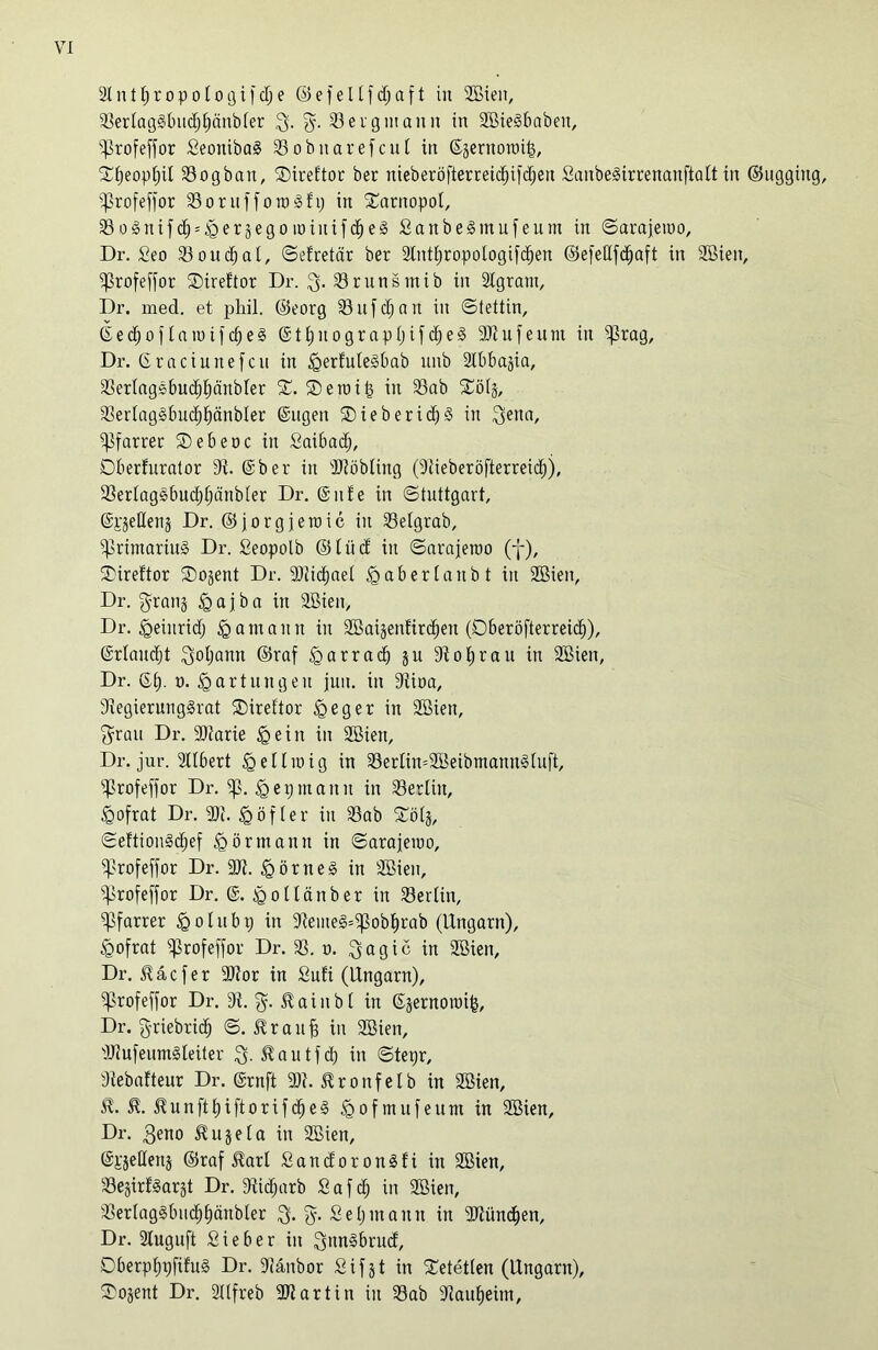 23erfaggbitcf)pänbfer $. g. Bergmann in 2öiegbaben, ?ßrofeffor Seonibag 23obnarefcul in ©äernoroil, ©peoppil SSogban, ©ireftor ber nieberöfterreidjifdjeu Sanbegirrenanftaft in (Bugging, 5ßrofef)or SSornffotogfi; in ©arnopol, SSognifc^^eräegominifcfjeg Sanbegtnufeum in Sarajewo, Dr. Seo 23oudjal, ©efretetr ber 2lntpropologtfd;en (BefeUfc^aft in 2öien, ^profeffor SDiref'tor Dr. $. 23runsmib in 2Igratn, Dr. mecl. et phil. ©eorg 23 u f cp a n in «Stettin, ©eepoffannfepeg ©tpnograppifdjeg 9Jtufeum in ^ßrag, Dr. ©raciunefcu in ^erfutegbab itnb 2D3baäia, 23erfaggbudjpäitbfer ©. ©eraitj in 23ab ©öfj, 23erfaggbucppänbfer ©ugen ©ieberidjg in 3iena, Pfarrer ©ebene in Saibad), Dberfurator 9t. ©ber in 3Jtöbftng (dtieberöfterreiep), 23erfaggbucppänbfer Dr. @itfe in Stuttgart, @i§eHen§ Dr. ©jorgjetuic in 23efgrab, •primariug Dr. Seopotb ©füd in ©arajeroo (f), ©ireftor ©ojent Dr. 9Jtic£)aet <g ab ertaubt in SEÖiett, Dr. $ran§ «gajba in 2Bien, Dr. «geiitridj igamann in Söaisenfircpen (Dberöfterreicp), ©rfanept 3ot;ann ©raf «garraep ju dtoprau in 2Bien, Dr. ©p. n. Wartungen jun. in 9tioa, 9tegierunggrat ©ireftor £>eger in 2Bien, $rau Dr. 9)tarie § ein in 2ßten, Dr. jur. 2tlbert <geüu>ig in 23erfin=2fßeibmanngfuft, s^rofeffor Dr. ip. igepmaitn in Berlin, §ofrat Dr. 9)t. ^öfter in 23ab ©öfj, ©eftiongöpef «görmann in ©arajeiuo, ^profeffor Dr. 9Jt. £>örneg in SBien, ^profeffor Dr. @. 'goflänber in 23erftn, Pfarrer o f it b t) in 9temeg©pobprab (Ungarn), fgofrat iprofeffor Dr. 23. n. $agic in Söien, Dr. 5täcfer 9Dtor in Sufi (Ungarn), ^profeffor Dr. 9t. %. Stainbl in ©äernoroil, Dr. griebriep ©. 5trauf? in 2Bien, dJtufeumgfeiter $5. 5tautfd? in ©tepr, 9tebafteur Dr. ©rnft 9)t. 5tronfetb in 2Sien, 5t. 5t. ^unftpiftorifepeg 5gofmufeum in 2ßien, Dr. $eno 5tujefa in 2Bien, ©Kjettenj ©raf 5tarl Sandorongfi in 2ßien, 23ejirfgarjt Dr. dtieparb S a f cp in Sßien, 23erlaggbucppänbfer 3- %• Sepntantt in dJtüncpen, Dr. Stuguft Sieber in Qungbrucf, Dberpppftfug Dr. 9tänbor Sifjt in ©etetfen (Ungarn), ©o§ent Dr. 2Ufreb SDtartin in 23ab dtaupehn.