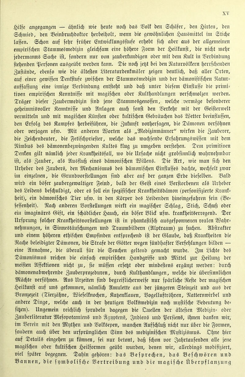<gilfe angegangen — ähn(id) toie heute nod) baS 23olt beit ©d;äfer, ben Wirten, beit (©chtnieb, beit 33einbrud)boftor fierbei^olt, meint bie gewöhnlichen Hausmittel int ©tidje (affen, ©choit auf feljr früher (SntwidlungSftufe ergebt ftch aber att§ ber allgemeinen etttpirifdjeit ©tantmeStnebigiit gleichfam eine höhere gorttt ber Heilfitttft, bie itidjt mehr jebermannS ©ad)e ift, fottbern nur non gauberfunbigen ober mit beut £ult in SBerbinbung ftet)enbeit Sperfoneit auSgeitbt roerben faitn. ®ie noch je|t bei ben 9tatitroölfern (;errfd)eubeit 3uftänbe, ebenfo roie bie älteften Siteraturbenfntäler geigen beutlidj, baB aller Orten, auf einer getoiffen SDentftufe groifdjen ber ©tainineStnebigiit ttitb ber bäntoniftifdjeit 9(atur= auffaffuitg eine innige SBerbinbung entfielt unb baB unter biefent ©ittfluffe bie priitti= tioen empirifchen ^entttniffe mit magifchen ober ^ultbanbluitgeit oerfcbmolgeit toerbett. Präger biefer 3aubermebigin finb fette ©tammeSgetioffen, weldje oertttöge befoitberer geheintniSooßer Jtenntniffe unb Slitlagett aud) fonft ben SBerfehr mit ber ©eiftermelt oermittein unb mit magifchen fünften ober fultifdien ©ebräuchen baS SBetter beeinfluffett, ben ©rfolg beS Kampfes ^etrbeifii^ren, bie 3ufunft oorherfagen, bie ®ämoiten üerfö^tten ober oerjagen ufto. 9Rit anbereit SBorten als „SDiebiginmäititer toirfeu bie 3«uberer, bie 3eitf)enbeuter, bie ^etifchpriefter, welche baS raadjfenbe ©rfahrungSwiffeit mit beut 9iintbu§ beS bämoitenbegmingenben SMteS flug gu umgeben oerfteheit. ®ent primitioen ©eilten gibt nämlid) jeber RranftjeitSfaH, 100 bie llrfadje nid)t grobfinnlidj wahrnehmbar ift, al§ 3auber, als äluSfluB eines bämonifdien 2BiHenS. ®ie 2lrt, toie matt fid; beit Urheber beS 3fluberS, bett 5Dbec^aniSiituS beS bämonifdien (SittfluffeS badjte, roecfifett gmar im eingelnen, bie ©ruitboorfteßungen finb aber auf ber gangen @rbe biefelbeit. SBalb rairb eilt böfer gaubergetoaltiger geinb, halb ber ©eift eines SBerftorbeneit als Urheber beS SeibeitS befdjulbigt, ober eS foß ein fpegififdjer ^rantheitSbämoit (perfoitifigierte $ranf= (leit), ein bämottifd^eS £ter ufto. in ben Jlörper beS Seibenbeit £)ineingefat)ren fein (23e= feffenfieit). 9iad) anbereit SBorfteßuttgen wirft ein ntagifdier ©dßag, ©tid), ©djuB ober ein imaginäres ©ift, ein fcbäblidier Hand), ein böfer 23lid ufto. franftjeitSerregenb. ®er Urfprung fotd^er itranfheitSoorfteßungen ift in ptjantaftifcf) auSgefpontteiten realen 2£afjr= nehmungen, in ©inneStäufdiungen unb SCraumbilbertt (2llptraum) gu fudfiett. Slbftrafter unb einem höheren ethifdjen (Smpfinben entfpredjenb ift ber ©taube, baB £ranfl)eiten bie DiacBe beleibigter Oätnonen, bie ©träfe ber ©ötter toegen füitbBafter SBerfehlungett bilbeit — eine älmtahnte, bie überaß für bie ©eudjeit geltenb gemacht tourbe. 3m Siebte beS ©äntottiSmitS reichen bie eiitfadf) empirifdbett ^anbgriffe unb SJtittel gur Teilung ber meiften Stffeftionen nicht gu, fie müffen erfejgt ober minbeftenS ergängt roerben: burd) bärnonenabtoehrenbe 3auberprogeburen, burd) JMthanblungen, welche bie überfinnUchen dßäcbte oerföhnen. 2tuS Urgeiten finb begreifUd^ertneife nur fpärliche 9iefte ber ntagifdjen Heilfunft auf uns gefomtnen, nämtid) Amulette aus ber jüngeren ©teingeit unb attS ber SBrongegeit (Siergähne, SBiefelfnochen, ^algeitf lauen, SBogelluftr Öhren, 9iatternwirbel uitb anbere ®inge, welche auch in ber heutigen SBolfSmebigin noch mpftifdie SBebeutung be= fijgcn). Ungemein reichlidb fprubeln bagegen bie Dueßen ber älteften 9}iebigiit= ober 3auber(iteratur SRefopotamienS unb 2(gpptenS, 3ubienS unb iperftenS, ihnen banf'en mir, im herein mit ben 9Jhjtbeit unb ^olfSepen, mannen 2(uffcb(uB nidjt nur über bie govuten, fonbern audb über beit urfprüng(ichen ©inn beS mebiginifden aJtpftigiSmuS. Dljue (ner auf ®etai(S eittgehen gu tonnen, fei nur betont, baB fdjon oor ^uBdattfenben aße jene magifdjen ober fultifd^en Zeitformen geübt mürben, beneit mir, aßerbingS ntobifigiert, riet fpäter begegnen. £>af)in gehören: baS Sefprechen, baS 23ef<hmörett unb SBannen, bie frjmbolifche 2Sertreibung unb bie ntagifche UberpfIan3ung
