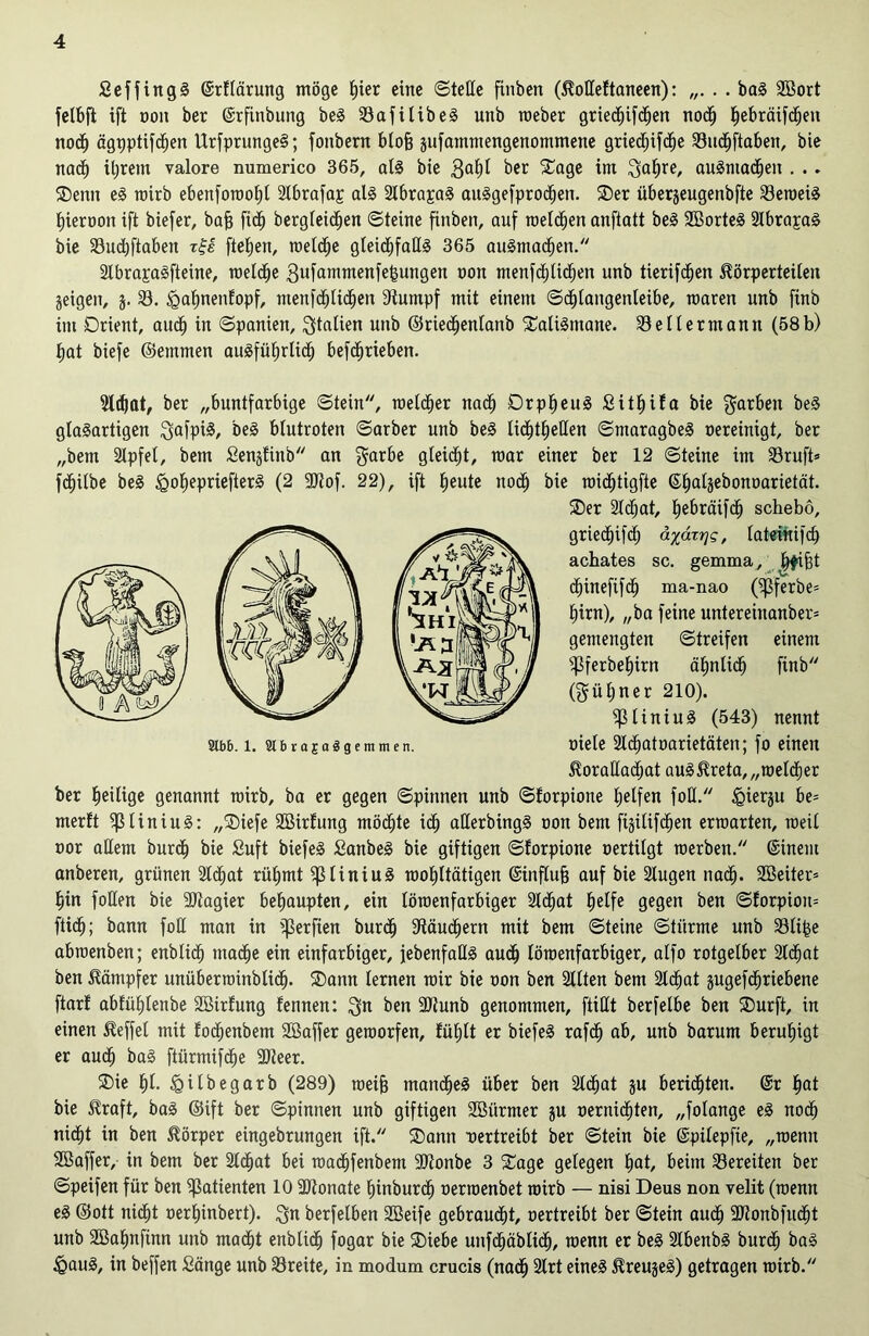 £ eff in gl ©rflärung möge i)ier eine ©teile finben (Koßeltaneen): „. . . bal Söort felbft ift non ber ©rfinbung bei 33afilibel unb roeber griedbifeben nodj tiebräifc^en nodb ägpptifdben Urfprungel; fonbern blofj jufatnmengenommene gried^ifd^e 33ucbftaben, bie nach iljrem valore numerico 365, all bie $abl ber Oage im $abre, aulmadbeit . . . Oenn el wirb ebenforooljl 2lbrafaj; all 2lbra£al aulgefprocben. Oer überjeugenbfte 33eroeil bieroon ift biefer, bafj fxd^ bergletd^en ©teine finben, auf melden anftatt bei Sßortel 2Ibrapal bie SSudbftaben zfe ftebjen, roeldbe gleicbfaßl 365 animalen. Stbrapalfteine, welche 3ufammenfe£ungen non menfcfjlicfjen unb tierifeben Körperteilen geigelt, j. 33. £>abnenfopf, menfdblidben Stumpf mit einem ©cblangenleibe, mären unb ftnb im -Orient, auch in ©panien, Italien unb ©riedbenlanb Oalilmane. 33ellermann (58b) bat biefe ©etnmen ausführlich befc^rieben. 5lcf)at, ber „buntfarbige ©tein, melier nach Drp^eul Sit^ifa bie färben bei glalartigen $afpil, bei blutroten ©arber unb bei Iid£)theIXen ©maragbel nereinigt, ber „bem älpfel, bem Senjfinb an $arbe gleicht, mar einer ber 12 ©teine im 33ruft» fdhilbe bei Igobepriefterl (2 SDtof. 22), ift beute noeb bie roiebtigfte ©tialjebonnarietät. ber heilige genannt roirb, ba er gegen ©pinnen unb ©forpione helfen foß. ^ierju be= merft $Iiniul: „SDiefe SBirlung möchte ich aßerbingl non bem ftgilifchen erraarten, rceil nor aßem burdb bie £uft biefel Sanbel bie giftigen ©forpione oertilgt werben. @inem anberen, grünen 2lc£)at rühmt ^3liniul wohltätigen ©influfj auf bie Slugen nach. Sßeiter* hin foßen bie SDtagier behaupten, ein löroenfarbiger Sld^at helfe gegen ben ©forpion= ftidh; bann foß man in Werften bureb Stäubern mit bem ©teine ©türme unb SBli^e abroenben; enblkb mache ein einfarbiger, febenfaßl auch löroenfarbiger, alfo rotgelber 2tdbat ben Kämpfer unüberroinblicf). Oann lernen roir bie oon ben Sllten bem 3ld^at jugefd^riebene ftarf ablühlenbe SBirfung fennen: $n ben -JRunb genommen, ftißt berfelbe ben Ourft, in einen Keffel mit lodbenbem SSaffer geworfen, fühlt er biefel rafch ab, unb barum beruhigt er audf) bal ftürmifdfje SDteer. Oie bl. igilbegarb (289) roeifj mandbel über ben 2lcfjat ju berieten. @r b<d bie Kraft, bal ©ift ber ©pinnen unb giftigen Söiirmer ju oernidbten, „folange el noch nicht in ben Körper eingebrungen ift. Oann vertreibt ber ©tein bie ©pilepfte, „roenn SBaffer, in bem ber 2tdfjat bei roaebfenbem 93tonbe 3 Oage gelegen hat, beim bereiten ber ©peifen für ben Patienten 10 äJtonate binbureb oerroenbet roirb — nisi Deus non velit (roenn el ©ott nicht oerbinbert). $n berfelben Söeife gebraucht, oertreibt ber ©tein audb Sßlonbfudbt unb SBabnfinn unb macht enblidb fogar bie Oiebe unfdbäblidb, wenn er bei 2lbenbl burdb bal ^aul, in beffen Sänge unb 33reite, in modum crucis (nach 2trt einel Kreujel) getragen roirb. Oer Sldbat, bebräifdb schebo, griedbifch latemifcb achates sc. gemma, bfifet ebinefifeb ma-nao (^ßferbe- birn), „ba feine untereinanber* gemengten ©treifen einem ^ferbebirn äbnlidb finb (gübner 210). 9tbb. 1. SlbrajaSgemmen. ^liniul (543) nennt oiele 2ldbatoarietäten; fo einen Koraßadjat aulKreta,„roeldber